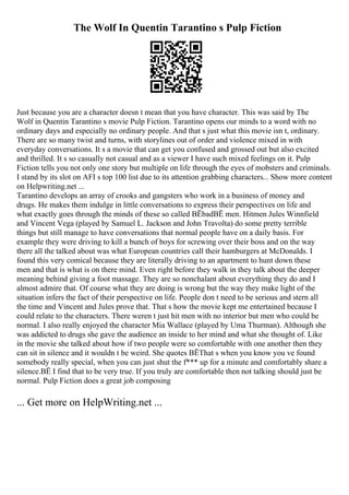 The Wolf In Quentin Tarantino s Pulp Fiction
Just because you are a character doesn t mean that you have character. This was said by The
Wolf in Quentin Tarantino s movie Pulp Fiction. Tarantino opens our minds to a word with no
ordinary days and especially no ordinary people. And that s just what this movie isn t, ordinary.
There are so many twist and turns, with storylines out of order and violence mixed in with
everyday conversations. It s a movie that can get you confused and grossed out but also excited
and thrilled. It s so casually not casual and as a viewer I have such mixed feelings on it. Pulp
Fiction tells you not only one story but multiple on life through the eyes of mobsters and criminals.
I stand by its slot on AFI s top 100 list due to its attention grabbing characters... Show more content
on Helpwriting.net ...
Tarantino develops an array of crooks and gangsters who work in a business of money and
drugs. He makes them indulge in little conversations to express their perspectives on life and
what exactly goes through the minds of these so called ВЁbadВЁ men. Hitmen Jules Winnfield
and Vincent Vega (played by Samuel L. Jackson and John Travolta) do some pretty terrible
things but still manage to have conversations that normal people have on a daily basis. For
example they were driving to kill a bunch of boys for screwing over their boss and on the way
there all the talked about was what European countries call their hamburgers at McDonalds. I
found this very comical because they are literally driving to an apartment to hunt down these
men and that is what is on there mind. Even right before they walk in they talk about the deeper
meaning behind giving a foot massage. They are so nonchalant about everything they do and I
almost admire that. Of course what they are doing is wrong but the way they make light of the
situation infers the fact of their perspective on life. People don t need to be serious and stern all
the time and Vincent and Jules prove that. That s how the movie kept me entertained because I
could relate to the characters. There weren t just hit men with no interior but men who could be
normal. I also really enjoyed the character Mia Wallace (played by Uma Thurman). Although she
was addicted to drugs she gave the audience an inside to her mind and what she thought of. Like
in the movie she talked about how if two people were so comfortable with one another then they
can sit in silence and it wouldn t be weird. She quotes ВЁThat s when you know you ve found
somebody really special, when you can just shut the f*** up for a minute and comfortably share a
silence.ВЁ I find that to be very true. If you truly are comfortable then not talking should just be
normal. Pulp Fiction does a great job composing
... Get more on HelpWriting.net ...
 