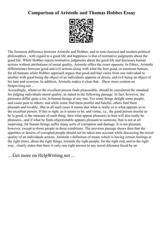 Comparison of Aristotle and Thomas Hobbes Essay
The foremost difference between Aristotle and Hobbes, and in turn classical and modern political
philosophies , with regard to a good life and happiness is that of normative judgments about the
good life. While Hobbes rejects normative judgments about the good life and discusses human
actions without attributions of moral quality, Aristotle offers the exact opposite. In Ethics, Aristotle
differentiates between good and evil actions along with what the best good, or summum bonum,
for all humans while Hobbes approach argues that good and bad varies from one individual to
another with good being the object of an individuals appetite or desire, and evil being an object of
his hate and aversion. In addition, Aristotle makes it clear that... Show more content on
Helpwriting.net ...
Accordingly, whatever the excellent person finds pleasurable, should be considered the standard
for judging individuals moral quality, as stated in the following passage: In fact, however, the
pleasures differ quite a lot, in human beings at any rate. For some things delight some people,
and cause pain to others; and while some find them painful and hateful, others find them
pleasant and lovable...But in all such cases it seems that what is really so is what appears so to
the excellent person. If this is right, as it seems to be, and virtue, i.e., the good person insofar as
he is good, is the measure of each thing, then what appear pleasures to him will also really be
pleasures...and if what he finds objectionable appears pleasant to someone, that is not at all
surprising: for human beings suffer many sorts of corruption and damage. It is not pleasant,
however, except to those people in these conditions. The previous passage shows then that the
appetites or desires of corrupted people should not be taken into account while discussing the moral
quality of an individuals actions. Aristotle s definition of mean, which is having certain feelings at
the right times, about the right things, towards the right people, for the right end, and in the right
way , clearly states that there is only one right answer to any moral dilemma faced by an
... Get more on HelpWriting.net ...
 