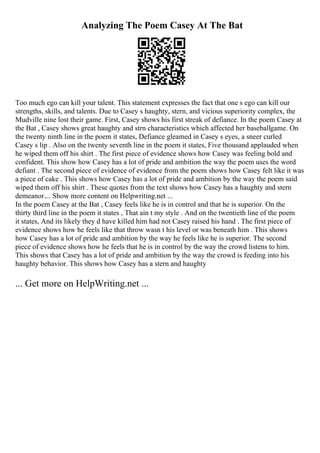 Analyzing The Poem Casey At The Bat
Too much ego can kill your talent. This statement expresses the fact that one s ego can kill our
strengths, skills, and talents. Due to Casey s haughty, stern, and vicious superiority complex, the
Mudville nine lost their game. First, Casey shows his first streak of defiance. In the poem Casey at
the Bat , Casey shows great haughty and strn characteristics which affected her baseballgame. On
the twenty ninth line in the poem it states, Defiance gleamed in Casey s eyes, a sneer curled
Casey s lip . Also on the twenty seventh line in the poem it states, Five thousand applauded when
he wiped them off his shirt . The first piece of evidence shows how Casey was feeling bold and
confident. This show how Casey has a lot of pride and ambition the way the poem uses the word
defiant . The second piece of evidence of evidence from the poem shows how Casey felt like it was
a piece of cake . This shows how Casey has a lot of pride and ambition by the way the poem said
wiped them off his shirt . These quotes from the text shows how Casey has a haughty and stern
demeanor.... Show more content on Helpwriting.net ...
In the poem Casey at the Bat , Casey feels like he is in control and that he is superior. On the
thirty third line in the poem it states , That ain t my style . And on the twentieth line of the poem
it states, And its likely they d have killed him had not Casey raised his hand . The first piece of
evidence shows how he feels like that throw wasn t his level or was beneath him . This shows
how Casey has a lot of pride and ambition by the way he feels like he is superior. The second
piece of evidence shows how he feels that he is in control by the way the crowd listens to him.
This shows that Casey has a lot of pride and ambition by the way the crowd is feeding into his
haughty behavior. This shows how Casey has a stern and haughty
... Get more on HelpWriting.net ...
 