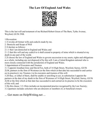 The Law Of England And Wales
This is the last will and testament of me Richard Robert Green of The Barn, Tythe Avenue,
Weyford, GU56 3NB.
1.Revocation
1.1I revoke all former wills and codicils made by me.
2. Domicile and Scope of Will
2.1I declare as follows:
2.1.1 that I am domiciled in England and Wales; and
2.1.2 that this will and any codicil to it shall extend to property of mine which is situated at my
death in any part of the world.
2.2I choose the law of England and Wales to govern succession to my assets, rights and obligations
as a whole, including any not disposed of by this will. I am a United Kingdom national who is
most closely connected with the jurisdiction of England and Wales.
3.Appointment of Executors and Trustees
3.1 I appoint Jonathan Grey and David Fox, both of 14 High Street, Weyford, Surrey, GU56
2LM, partners in the firm of Westones (or the firm which at that date has succeeded to and carries
on its practice) ( my Trustees ) to be executors and trustees of this will.
3.2If they, or either of them, shall be unable or unwilling to act, in substitution I appoint the
partners at the date of my death in the firm of Westones of 14 High Street, Weyford, Surrey, GU56
2LM or the firm which at that date has succeeded to and carried on its practice to be the executors
of this will; and
3.3In this clause: 3.3.1firm includes an incorporated practice recognised by the Law Society;
3.3.2partners includes solicitors who are directors or members of, or beneficial owners
... Get more on HelpWriting.net ...
 