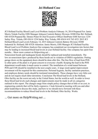 Jci Holland Case
JCI Holland Facility Blood Lead Level Problem Analysis February 14, 2014 Prepared For: Jamie
Morris Toledo Facility EHS Manager Johnson Controls Battery Division 10300 Eber Rd. Holland,
OH 43528 Prepared By: Dennis Prater II Chief Executive Officer DenPrater EHS Services 1234
Safety Way. Toledo, OH 43614 1234 Safety Way Toledo, OH 43614 419 765 4321 2015 JCI
Holland Blood Lead Levels February 14, 2015 Johnson Controls Battery Division 10300
Industrial St. Holland, OH 43528 Attention: Jamie Morris, EHS Manager JCI Holland Facility
Blood Lead Level Problem Analysis Our company has completed our investigation into factors that
may be leading to increased blood lead levels at your Holland facility. Our company has spent four
months... Show more content on Helpwriting.net ...
Nonexistent hoods and inadequate hoods should be replaced and installed immediately. The
low on nonexistent fpm s produced by these hoods are in violation of OSHA regulations. Putting
garage doors on the equipment doors should be done after this. The free flow of lead from POS
to other parts of the plant is of great concern to everyone s health. Keeping the lead in the POS
department would make it much easier to control. The installation of a wind tunnel between
POS and COS should be installed in the next couple years. A large sized capital improvement
investment will be required for this construction. Personal hygiene, facility sanitation practices,
and employee dietary needs should be instituted immediately. These changes have very little cost
and do not require much labor downtime. Conclusion The blood lead levels in the Holland,
Ohio facility are the worst not only in the United States, but the world as well. In order to lower
these blood lead levels each changes and improvements must be made in all six categories
outlined in this report. The changes range from simple policy changes that at little or no cost, to
engineering controls that will be fairly expensive. I look forward to meeting with you and other
plant leadership to discuss this study, and how to we should move forward with these
recommendations to reduce blood lead levels in the Holland, Ohio facility. Works
... Get more on HelpWriting.net ...
 