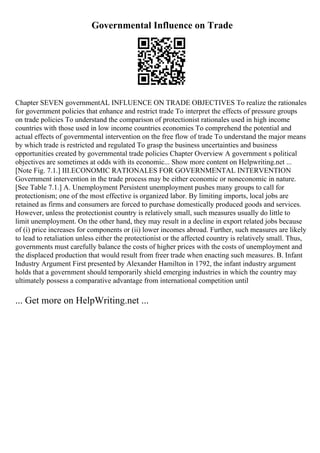 Governmental Influence on Trade
Chapter SEVEN governmentAL INFLUENCE ON TRADE OBJECTIVES To realize the rationales
for government policies that enhance and restrict trade To interpret the effects of pressure groups
on trade policies To understand the comparison of protectionist rationales used in high income
countries with those used in low income countries economies To comprehend the potential and
actual effects of governmental intervention on the free flow of trade To understand the major means
by which trade is restricted and regulated To grasp the business uncertainties and business
opportunities created by governmental trade policies Chapter Overview A government s political
objectives are sometimes at odds with its economic... Show more content on Helpwriting.net ...
[Note Fig. 7.1.] III.ECONOMIC RATIONALES FOR GOVERNMENTAL INTERVENTION
Government intervention in the trade process may be either economic or noneconomic in nature.
[See Table 7.1.] A. Unemployment Persistent unemployment pushes many groups to call for
protectionism; one of the most effective is organized labor. By limiting imports, local jobs are
retained as firms and consumers are forced to purchase domestically produced goods and services.
However, unless the protectionist country is relatively small, such measures usually do little to
limit unemployment. On the other hand, they may result in a decline in export related jobs because
of (i) price increases for components or (ii) lower incomes abroad. Further, such measures are likely
to lead to retaliation unless either the protectionist or the affected country is relatively small. Thus,
governments must carefully balance the costs of higher prices with the costs of unemployment and
the displaced production that would result from freer trade when enacting such measures. B. Infant
Industry Argument First presented by Alexander Hamilton in 1792, the infant industry argument
holds that a government should temporarily shield emerging industries in which the country may
ultimately possess a comparative advantage from international competition until
... Get more on HelpWriting.net ...
 