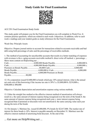 Study Guide for Final Examination
ACC/291 Final Examination Study Guide
This study guide will prepare you for the Final Examination you will complete in Week Five. It
contains practice questions, which are related to each week s objectives. In addition, refer to each
week s readings and your student guide as study references for the Final Examination.
Week One: Principle Assets
Objective: Prepare journal entries to account for transactions related to accounts receivable and bad
debt using both percentage of sales and the percentage of receivables methods.
1. The method of accounting for uncollectible accounts that results in a better matching of expenses
with revenues is the a. aging accounts receivable method b. direct write off method. c. percentage ...
Show more content on Helpwriting.net ...
Cash.................................................4,000,000 Bonds Payable...........................................4,000,000 b.
Cash.................................................4,080,000 Bonds Payable...........................................4,080,000 c.
Premium on Bonds Payable.......................80,000 Cash................................................4,000,000
Bonds Payable..........................................4,080,000 d. Cash................................................4,080,000
Bonds Payable..........................................4,000,000 Premium on Bonds
Payable.............................80,000
12. If a corporation issued $3,000,000 in bonds which pay 10% annual interest, what is the annual
net cash cost of this borrowing if the income tax rate is 30%? a. $3,000,000 b. $210,000 c.
$300,000 d. $90,000
Objective: Calculate depreciation and amortization expense using various methods.
13. Either the straight line method or the effective interest method of amortization will always
result in a. the same amount of interest expense being recognized over the term of the bonds b. the
same amount of interest expense being recognized each year c. more interest expense being
recognized than if premium or discounts were not amortized d. the same carrying value each year
during the term of the bonds
14. On January 1, Martinez Inc. issued $3,000,000, 9% bonds for $2,817,000. The market rate of
interest for these bonds is 10%. Interest is payable annually on December 31. Martinez uses the
effective interest method of amortizing bond discount. At the end of the
... Get more on HelpWriting.net ...
 