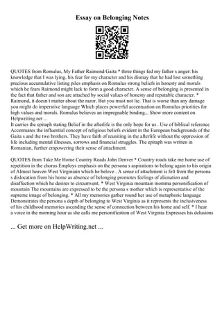 Essay on Belonging Notes
QUOTES from Romulus, My Father Raimond Gaita * three things fed my father s anger: his
knowledge that I was lying, his fear for my character and his dismay that he had lost something
precious accumulative listing piles emphasis on Romulus strong beliefs in honesty and morals
which he fears Raimond might lack to form a good character. A sense of belonging is presented in
the fact that father and son are attached by social values of honesty and reputable character. *
Raimond, it doesn t matter about the razor. But you must not lie. That is worse than any damage
you might do imperative language Which places powerful accentuation on Romulus priorities for
high values and morals. Romulus believes an impregnable binding... Show more content on
Helpwriting.net ...
It carries the epitaph stating Belief in the afterlife is the only hope for us . Use of biblical reference
Accentuates the influential concept of religious beliefs evident in the European backgrounds of the
Gaita s and the two brothers. They have faith of reuniting in the afterlife without the oppression of
life including mental illnesses, sorrows and financial struggles. The epitaph was written in
Romanian, further empowering their sense of attachment.
QUOTES from Take Me Home Country Roads John Denver * Country roads take me home use of
repetition in the chorus Employs emphasis on the persona s aspirations to belong again to his origin
of Almost heaven West Virginiain which he belove . A sense of attachment is felt from the persona
s dislocation from his home as absence of belonging promotes feelings of alienation and
disaffection which he desires to circumvent. * West Virginia mountain momma personification of
mountain The mountains are expressed to be the persona s mother which is representative of the
supreme image of belonging. * All my memories gather round her use of metaphoric language
Demonstrates the persona s depth of belonging to West Virginia as it represents the inclusiveness
of his childhood memories ascending the sense of connection between his home and self. * I hear
a voice in the morning hour as she calls me personification of West Virginia Expresses his delusions
... Get more on HelpWriting.net ...
 