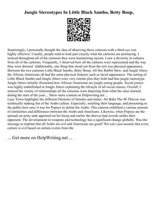 Jungle Stereotypes In Little Black Sambo, Betty Boop,
Surprisingly, I personally thought the idea of observing these cartoons with a third eye was
highly effective. Usually, people tend to look past exactly what the cartoons are portraying. I
noticed throughout all of the cartoons they were humanizing racism. I saw a diversity in cultures
from all of the cartoons. Frequently, I observed how all the cultures were represented and the way
they were dressed. Additionally, one thing that stood out from the rest was physical appearance.
Between the two cartoons Little Black Sambo, Betty Boop, All this Rabbit Stew, and Jungle Jitters
the African Americans all had the same physical features such as facial appearance. The setting of
Little Black Sambo and Jungle Jitters were very similar plus they both had that jungle stereotype.
Jungle Jitters initially illustrated how African Americans are jungle eating people. Social justice
was highly embellished in Jungle Jitters explaining the lifestyle of all social classes. Overall, I
noticed the variety of relationships all the cartoons were depicting from what the class learned
during the start of the year.... Show more content on Helpwriting.net ...
Lazy Town highlights the different lifestyles of females and males. Ali Baba The 40 Thieves was
technically making fun of the Arabs culture. Especially, insulting their language, and presenting to
the public how easy it was for Popeye to defeat the Arabs. This cartoon exhibited a various amount
of similarities and differences between the Arabs and Americans. Likewise, when Popeye ate the
spinach an army tank appeared on his bicep and earlier the thieves had swords unlike their
opponent. The development in weapons and technology has a significant change globally. Was the
message to implant that all Arabs are evil and Americans are good? We can t just assume that every
culture is evil based on certain events from the
... Get more on HelpWriting.net ...
 