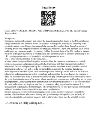 Buzz Essay
CASE STUDY UNDERSTANDING PERFORMANCE IN RETAILING: The case of Omega
Supermarkets
Background
Omega is a successful company and one of the largest supermarket chains in the UK, employing
a large number of staff in stores across the country. Although the industry has seen very little
growth in recent years, Omega has successfully increased its market share through a policy of
lowering prices (the company claims to have reduced prices by 7.5 per cent between 2004 2009)
and improving customer service. It currently holds a dominant share of the UK market in its core
business and is growing rapidly in related areas. The company plans to continue expanding in the
UK, opening up new stores on brownfield sites in regeneration areas.
The ... Show more content on Helpwriting.net ...
A more recent change within Omega has been the drive for consistency across stores, and all
policies, procedures and processes are centrally determined and their implementation closely
monitored. Each store is governed by the company routines handbook which provides detailed
information on how every task is to be performed this is down to the minutest detail even
including details on office layout, such as where pictures should go on the wall. On the HR side
all policies and procedures are highly centralised and controlled the wage budget for example is
fixed for each store and there is no local flexibility on pay something which was obviously a cause
for great frustration in some of the stores where recruitment, retention and staff quality are on going
major problems. Although the stores cannot function without these routines it is the way in which
the rules and routines are implemented that is considered a key ingredient for success. It is
management, in particular, store managers, who are responsible for how policies are implemented
and their behaviour is therefore critical to a store s performance.
Section managers occupy first line manager position within the store. Spans of control (The
number of subordinates who report directly to a given manager or superior), are normally 12
general assistants to each section manager and in a large store there may be about 20 section
... Get more on HelpWriting.net ...
 