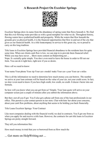 A Research Project On Excelsior Springs
Excelsior Springs drew its name from the abundance of spring water that flows beneath it. We find
that this ever flowing water provides us with a good metaphor for what we do. Throughout history,
flowing waters have symbolized health and prosperity. While the waters that flow beneath the
grounds give us physical health, it is the financial opportunities that flow in and out of the city that
gives us our financial health. As a title loancompany in service to this great city, we re proud to
carry on this long tradition.
Title loans in Excelsior Springs have provided financial abundance to the residents here for quite
some time. When our clients cash flow is low, we can step in to provide them financial relief.
While you may have never ... Show more content on Helpwriting.net ...
Nope. It s actually quite simple. You don t even need to leave the house in order to fill out our
form. You can do it right here, right now if you so desire.
Here s all we need to know:
Your name Your phone Your zip Your car s model/ make Your car s year Your car s miles
This is all the information we need to determine how much money you can borrow. The number
we arrive at your loan estimate will be based on the value of your car, not your credit score. In fact,
we don t even need to know if you have high credit, low credit, no credit. It doesn t factor into our
formula.
So how will you know what you can get from us? Simple. Your loan quote will arrive on your
computer screen just a couple of minutes after you submit the information above.
But that s not all you ll get. You ll also get a phone call from one of the loan professionals in our
office. This person is your contact person in our store. Chat with him/ her about your concerns,
about your cash flow problems, about anything that seems to be holding you back financially.
Title Loans Excelsior Springs: Your Contract
Like most companies dealing with the financial world, we deal in contracts. You ll get one from us
when you apply for and receive a title loan. However, the contracts for cart title loans in Excelsior
Springs are pretty straight forward.
They tell you information like:
How much money in total that you ve borrowed from us How much the
... Get more on HelpWriting.net ...
 