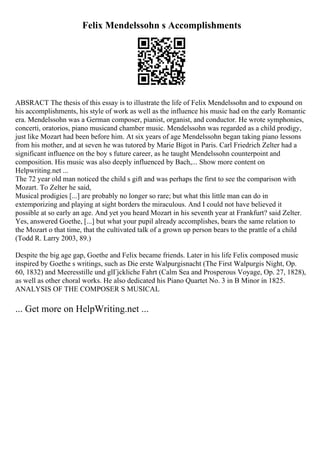 Felix Mendelssohn s Accomplishments
ABSRACT The thesis of this essay is to illustrate the life of Felix Mendelssohn and to expound on
his accomplishments, his style of work as well as the influence his music had on the early Romantic
era. Mendelssohn was a German composer, pianist, organist, and conductor. He wrote symphonies,
concerti, oratorios, piano musicand chamber music. Mendelssohn was regarded as a child prodigy,
just like Mozart had been before him. At six years of age Mendelssohn began taking piano lessons
from his mother, and at seven he was tutored by Marie Bigot in Paris. Carl Friedrich Zelter had a
significant influence on the boy s future career, as he taught Mendelssohn counterpoint and
composition. His music was also deeply influenced by Bach,... Show more content on
Helpwriting.net ...
The 72 year old man noticed the child s gift and was perhaps the first to see the comparison with
Mozart. To Zelter he said,
Musical prodigies [...] are probably no longer so rare; but what this little man can do in
extemporizing and playing at sight borders the miraculous. And I could not have believed it
possible at so early an age. And yet you heard Mozart in his seventh year at Frankfurt? said Zelter.
Yes, answered Goethe, [...] but what your pupil already accomplishes, bears the same relation to
the Mozart o that time, that the cultivated talk of a grown up person bears to the prattle of a child
(Todd R. Larry 2003, 89.)
Despite the big age gap, Goethe and Felix became friends. Later in his life Felix composed music
inspired by Goethe s writings, such as Die erste Walpurgisnacht (The First Walpurgis Night, Op.
60, 1832) and Meeresstille und glГјckliche Fahrt (Calm Sea and Prosperous Voyage, Op. 27, 1828),
as well as other choral works. He also dedicated his Piano Quartet No. 3 in B Minor in 1825.
ANALYSIS OF THE COMPOSER S MUSICAL
... Get more on HelpWriting.net ...
 