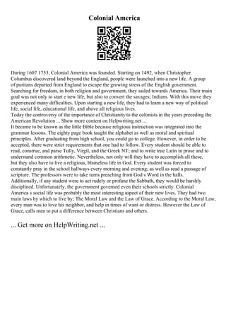 Colonial America
During 1607 1753, Colonial America was founded. Starting on 1492, when Christopher
Columbus discovered land beyond the England, people were launched into a new life. A group
of puritans departed from England to escape the growing stress of the English government.
Searching for freedom, in both religion and government, they sailed towards America. Their main
goal was not only to start e new life, but also to convert the savages; Indians. With this move they
experienced many difficulties. Upon starting a new life, they had to learn a new way of political
life, social life, educational life, and above all religious lives.
Today the controversy of the importance of Christianity to the colonists in the years preceding the
American Revolution ... Show more content on Helpwriting.net ...
It became to be known as the little Bible because religious instruction was integrated into the
grammar lessons. The eighty page book taught the alphabet as well as moral and spiritual
principles. After graduating from high school, you could go to college. However, in order to be
accepted, there were strict requirements that one had to follow. Every student should be able to
read, construe, and parse Tully, Virgil, and the Greek NT; and to write true Latin in prose and to
understand common arithmetic. Nevertheless, not only will they have to accomplish all these,
but they also have to live a religious, blameless life in God. Every student was forced to
constantly pray in the school hallways every morning and evening; as well as read a passage of
scripture. The professors were to take turns preaching from God s Word in the halls.
Additionally, if any student were to act rudely or profane the Sabbath, they would be harshly
disciplined. Unfortunately, the government governed even their schools strictly. Colonial
America s social life was probably the most interesting aspect of their new lives. They had two
main laws by which to live by; The Moral Law and the Law of Grace. According to the Moral Law,
every man was to love his neighbor, and help in times of want or distress. However the Law of
Grace, calls men to put a difference between Christians and others.
... Get more on HelpWriting.net ...
 