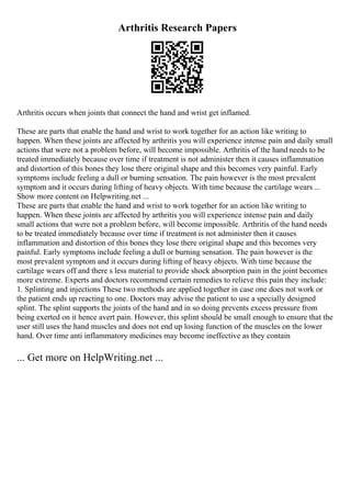 Arthritis Research Papers
Arthritis occurs when joints that connect the hand and wrist get inflamed.
These are parts that enable the hand and wrist to work together for an action like writing to
happen. When these joints are affected by arthritis you will experience intense pain and daily small
actions that were not a problem before, will become impossible. Arthritis of the hand needs to be
treated immediately because over time if treatment is not administer then it causes inflammation
and distortion of this bones they lose there original shape and this becomes very painful. Early
symptoms include feeling a dull or burning sensation. The pain however is the most prevalent
symptom and it occurs during lifting of heavy objects. With time because the cartilage wears ...
Show more content on Helpwriting.net ...
These are parts that enable the hand and wrist to work together for an action like writing to
happen. When these joints are affected by arthritis you will experience intense pain and daily
small actions that were not a problem before, will become impossible. Arthritis of the hand needs
to be treated immediately because over time if treatment is not administer then it causes
inflammation and distortion of this bones they lose there original shape and this becomes very
painful. Early symptoms include feeling a dull or burning sensation. The pain however is the
most prevalent symptom and it occurs during lifting of heavy objects. With time because the
cartilage wears off and there s less material to provide shock absorption pain in the joint becomes
more extreme. Experts and doctors recommend certain remedies to relieve this pain they include:
1. Splinting and injections These two methods are applied together in case one does not work or
the patient ends up reacting to one. Doctors may advise the patient to use a specially designed
splint. The splint supports the joints of the hand and in so doing prevents excess pressure from
being exerted on it hence avert pain. However, this splint should be small enough to ensure that the
user still uses the hand muscles and does not end up losing function of the muscles on the lower
hand. Over time anti inflammatory medicines may become ineffective as they contain
... Get more on HelpWriting.net ...
 