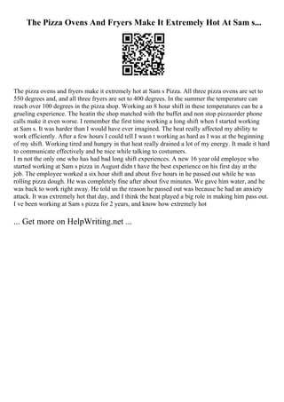 The Pizza Ovens And Fryers Make It Extremely Hot At Sam s...
The pizza ovens and fryers make it extremely hot at Sam s Pizza. All three pizza ovens are set to
550 degrees and, and all three fryers are set to 400 degrees. In the summer the temperature can
reach over 100 degrees in the pizza shop. Working an 8 hour shift in these temperatures can be a
grueling experience. The heatin the shop matched with the buffet and non stop pizzaorder phone
calls make it even worse. I remember the first time working a long shift when I started working
at Sam s. It was harder than I would have ever imagined. The heat really affected my ability to
work efficiently. After a few hours I could tell I wasn t working as hard as I was at the beginning
of my shift. Working tired and hungry in that heat really drained a lot of my energy. It made it hard
to communicate effectively and be nice while talking to costumers.
I m not the only one who has had bad long shift experiences. A new 16 year old employee who
started working at Sam s pizza in August didn t have the best experience on his first day at the
job. The employee worked a six hour shift and about five hours in he passed out while he was
rolling pizza dough. He was completely fine after about five minutes. We gave him water, and he
was back to work right away. He told us the reason he passed out was because he had an anxiety
attack. It was extremely hot that day, and I think the heat played a big role in making him pass out.
I ve been working at Sam s pizza for 2 years, and know how extremely hot
... Get more on HelpWriting.net ...
 