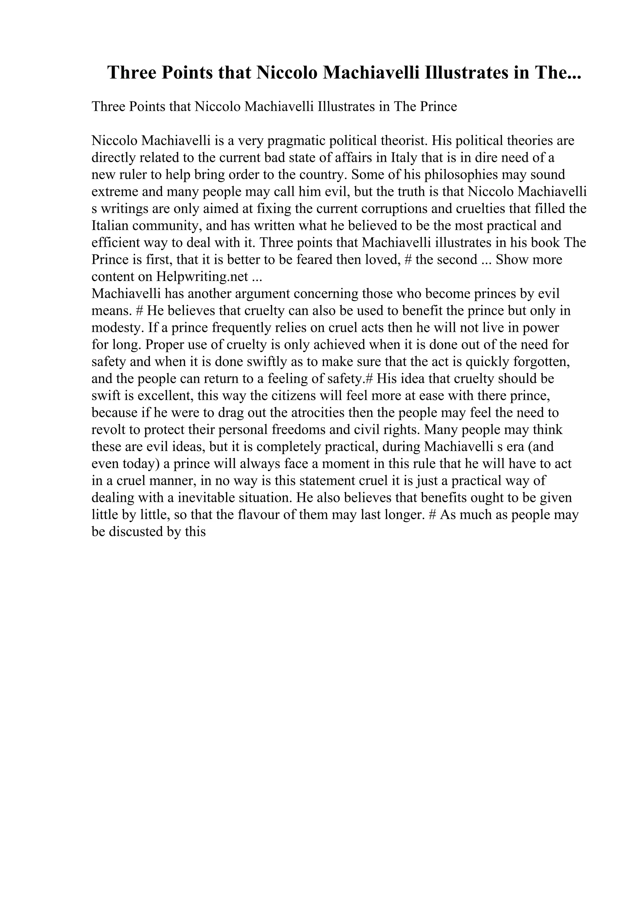 Three Points that Niccolo Machiavelli Illustrates in The...
Three Points that Niccolo Machiavelli Illustrates in The Prince
Niccolo Machiavelli is a very pragmatic political theorist. His political theories are
directly related to the current bad state of affairs in Italy that is in dire need of a
new ruler to help bring order to the country. Some of his philosophies may sound
extreme and many people may call him evil, but the truth is that Niccolo Machiavelli
s writings are only aimed at fixing the current corruptions and cruelties that filled the
Italian community, and has written what he believed to be the most practical and
efficient way to deal with it. Three points that Machiavelli illustrates in his book The
Prince is first, that it is better to be feared then loved, # the second ... Show more
content on Helpwriting.net ...
Machiavelli has another argument concerning those who become princes by evil
means. # He believes that cruelty can also be used to benefit the prince but only in
modesty. If a prince frequently relies on cruel acts then he will not live in power
for long. Proper use of cruelty is only achieved when it is done out of the need for
safety and when it is done swiftly as to make sure that the act is quickly forgotten,
and the people can return to a feeling of safety.# His idea that cruelty should be
swift is excellent, this way the citizens will feel more at ease with there prince,
because if he were to drag out the atrocities then the people may feel the need to
revolt to protect their personal freedoms and civil rights. Many people may think
these are evil ideas, but it is completely practical, during Machiavelli s era (and
even today) a prince will always face a moment in this rule that he will have to act
in a cruel manner, in no way is this statement cruel it is just a practical way of
dealing with a inevitable situation. He also believes that benefits ought to be given
little by little, so that the flavour of them may last longer. # As much as people may
be discusted by this
 