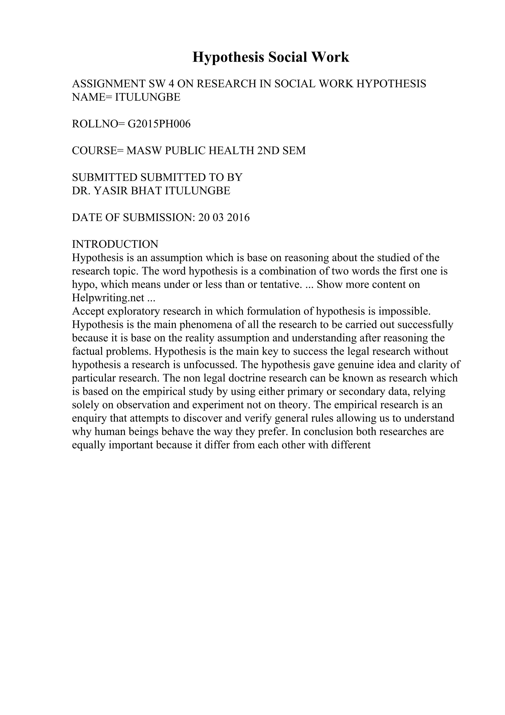 Hypothesis Social Work
ASSIGNMENT SW 4 ON RESEARCH IN SOCIAL WORK HYPOTHESIS
NAME= ITULUNGBE
ROLLNO= G2015PH006
COURSE= MASW PUBLIC HEALTH 2ND SEM
SUBMITTED SUBMITTED TO BY
DR. YASIR BHAT ITULUNGBE
DATE OF SUBMISSION: 20 03 2016
INTRODUCTION
Hypothesis is an assumption which is base on reasoning about the studied of the
research topic. The word hypothesis is a combination of two words the first one is
hypo, which means under or less than or tentative. ... Show more content on
Helpwriting.net ...
Accept exploratory research in which formulation of hypothesis is impossible.
Hypothesis is the main phenomena of all the research to be carried out successfully
because it is base on the reality assumption and understanding after reasoning the
factual problems. Hypothesis is the main key to success the legal research without
hypothesis a research is unfocussed. The hypothesis gave genuine idea and clarity of
particular research. The non legal doctrine research can be known as research which
is based on the empirical study by using either primary or secondary data, relying
solely on observation and experiment not on theory. The empirical research is an
enquiry that attempts to discover and verify general rules allowing us to understand
why human beings behave the way they prefer. In conclusion both researches are
equally important because it differ from each other with different
 