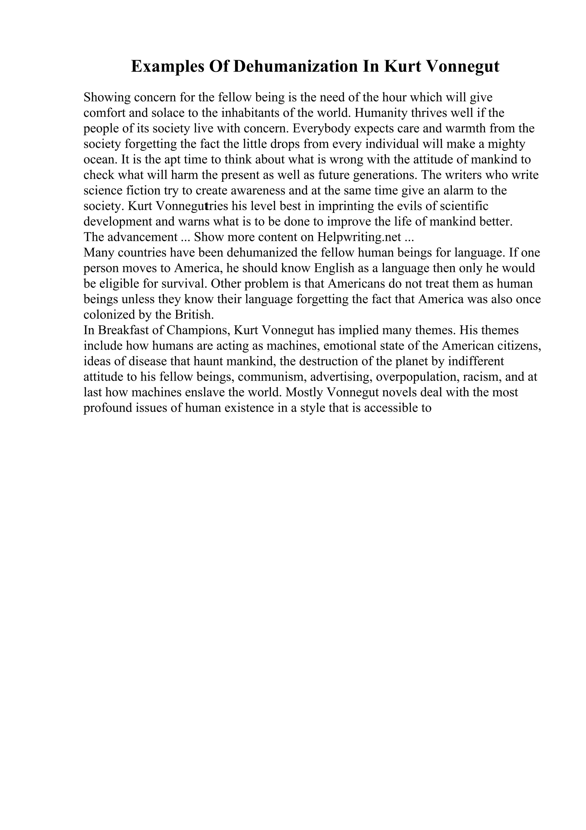 Examples Of Dehumanization In Kurt Vonnegut
Showing concern for the fellow being is the need of the hour which will give
comfort and solace to the inhabitants of the world. Humanity thrives well if the
people of its society live with concern. Everybody expects care and warmth from the
society forgetting the fact the little drops from every individual will make a mighty
ocean. It is the apt time to think about what is wrong with the attitude of mankind to
check what will harm the present as well as future generations. The writers who write
science fiction try to create awareness and at the same time give an alarm to the
society. Kurt Vonneguttries his level best in imprinting the evils of scientific
development and warns what is to be done to improve the life of mankind better.
The advancement ... Show more content on Helpwriting.net ...
Many countries have been dehumanized the fellow human beings for language. If one
person moves to America, he should know English as a language then only he would
be eligible for survival. Other problem is that Americans do not treat them as human
beings unless they know their language forgetting the fact that America was also once
colonized by the British.
In Breakfast of Champions, Kurt Vonnegut has implied many themes. His themes
include how humans are acting as machines, emotional state of the American citizens,
ideas of disease that haunt mankind, the destruction of the planet by indifferent
attitude to his fellow beings, communism, advertising, overpopulation, racism, and at
last how machines enslave the world. Mostly Vonnegut novels deal with the most
profound issues of human existence in a style that is accessible to
 