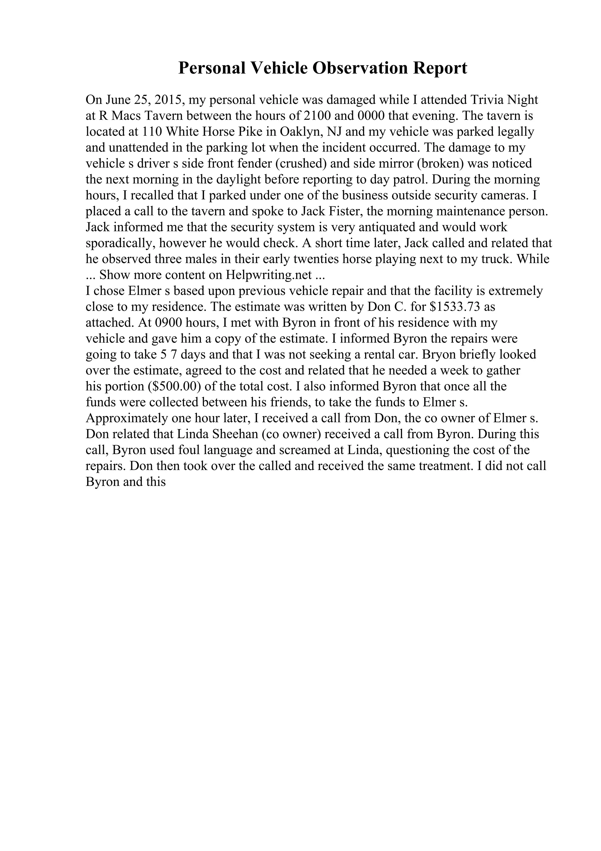 Personal Vehicle Observation Report
On June 25, 2015, my personal vehicle was damaged while I attended Trivia Night
at R Macs Tavern between the hours of 2100 and 0000 that evening. The tavern is
located at 110 White Horse Pike in Oaklyn, NJ and my vehicle was parked legally
and unattended in the parking lot when the incident occurred. The damage to my
vehicle s driver s side front fender (crushed) and side mirror (broken) was noticed
the next morning in the daylight before reporting to day patrol. During the morning
hours, I recalled that I parked under one of the business outside security cameras. I
placed a call to the tavern and spoke to Jack Fister, the morning maintenance person.
Jack informed me that the security system is very antiquated and would work
sporadically, however he would check. A short time later, Jack called and related that
he observed three males in their early twenties horse playing next to my truck. While
... Show more content on Helpwriting.net ...
I chose Elmer s based upon previous vehicle repair and that the facility is extremely
close to my residence. The estimate was written by Don C. for $1533.73 as
attached. At 0900 hours, I met with Byron in front of his residence with my
vehicle and gave him a copy of the estimate. I informed Byron the repairs were
going to take 5 7 days and that I was not seeking a rental car. Bryon briefly looked
over the estimate, agreed to the cost and related that he needed a week to gather
his portion ($500.00) of the total cost. I also informed Byron that once all the
funds were collected between his friends, to take the funds to Elmer s.
Approximately one hour later, I received a call from Don, the co owner of Elmer s.
Don related that Linda Sheehan (co owner) received a call from Byron. During this
call, Byron used foul language and screamed at Linda, questioning the cost of the
repairs. Don then took over the called and received the same treatment. I did not call
Byron and this
 