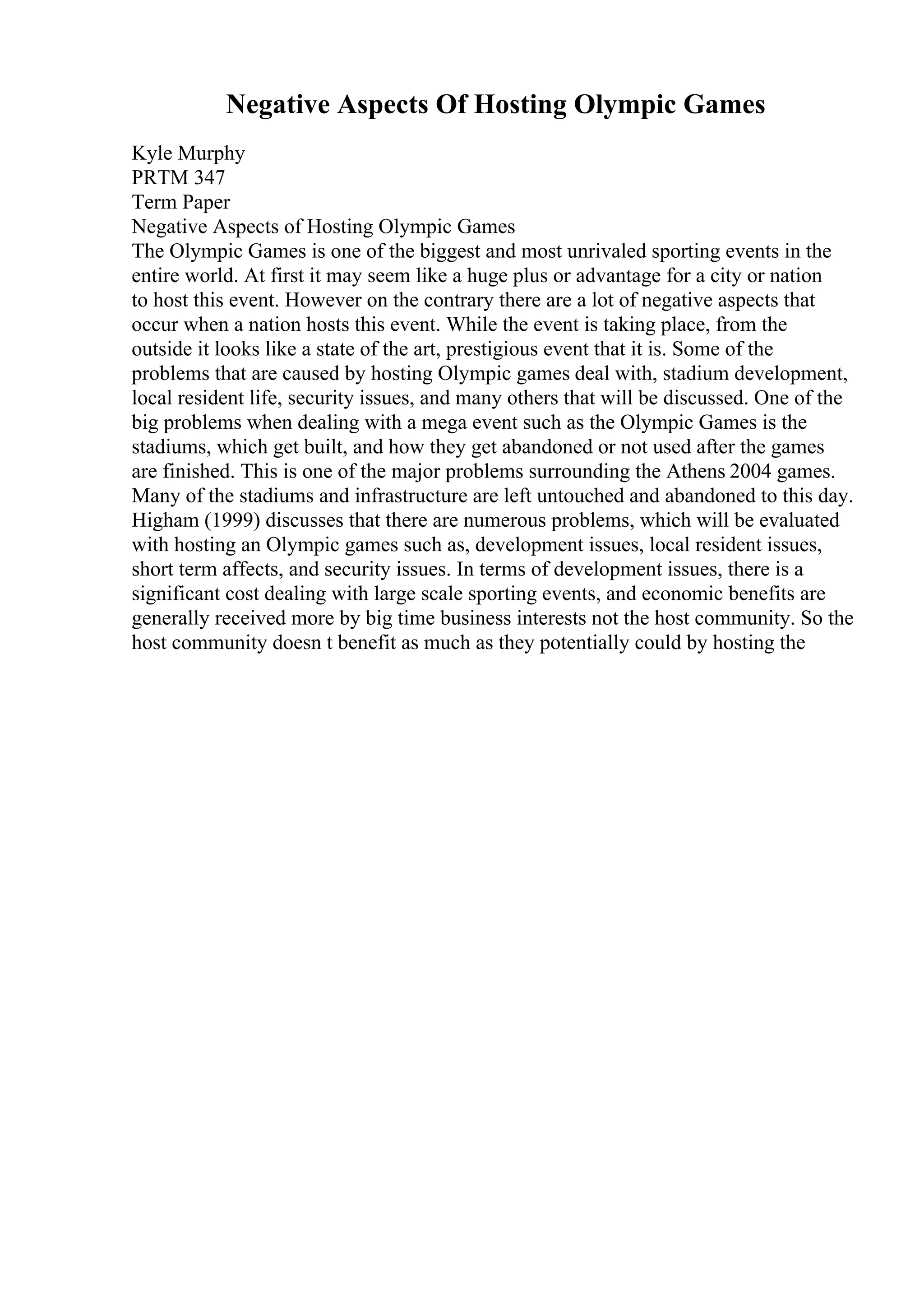 Negative Aspects Of Hosting Olympic Games
Kyle Murphy
PRTM 347
Term Paper
Negative Aspects of Hosting Olympic Games
The Olympic Games is one of the biggest and most unrivaled sporting events in the
entire world. At first it may seem like a huge plus or advantage for a city or nation
to host this event. However on the contrary there are a lot of negative aspects that
occur when a nation hosts this event. While the event is taking place, from the
outside it looks like a state of the art, prestigious event that it is. Some of the
problems that are caused by hosting Olympic games deal with, stadium development,
local resident life, security issues, and many others that will be discussed. One of the
big problems when dealing with a mega event such as the Olympic Games is the
stadiums, which get built, and how they get abandoned or not used after the games
are finished. This is one of the major problems surrounding the Athens 2004 games.
Many of the stadiums and infrastructure are left untouched and abandoned to this day.
Higham (1999) discusses that there are numerous problems, which will be evaluated
with hosting an Olympic games such as, development issues, local resident issues,
short term affects, and security issues. In terms of development issues, there is a
significant cost dealing with large scale sporting events, and economic benefits are
generally received more by big time business interests not the host community. So the
host community doesn t benefit as much as they potentially could by hosting the
 