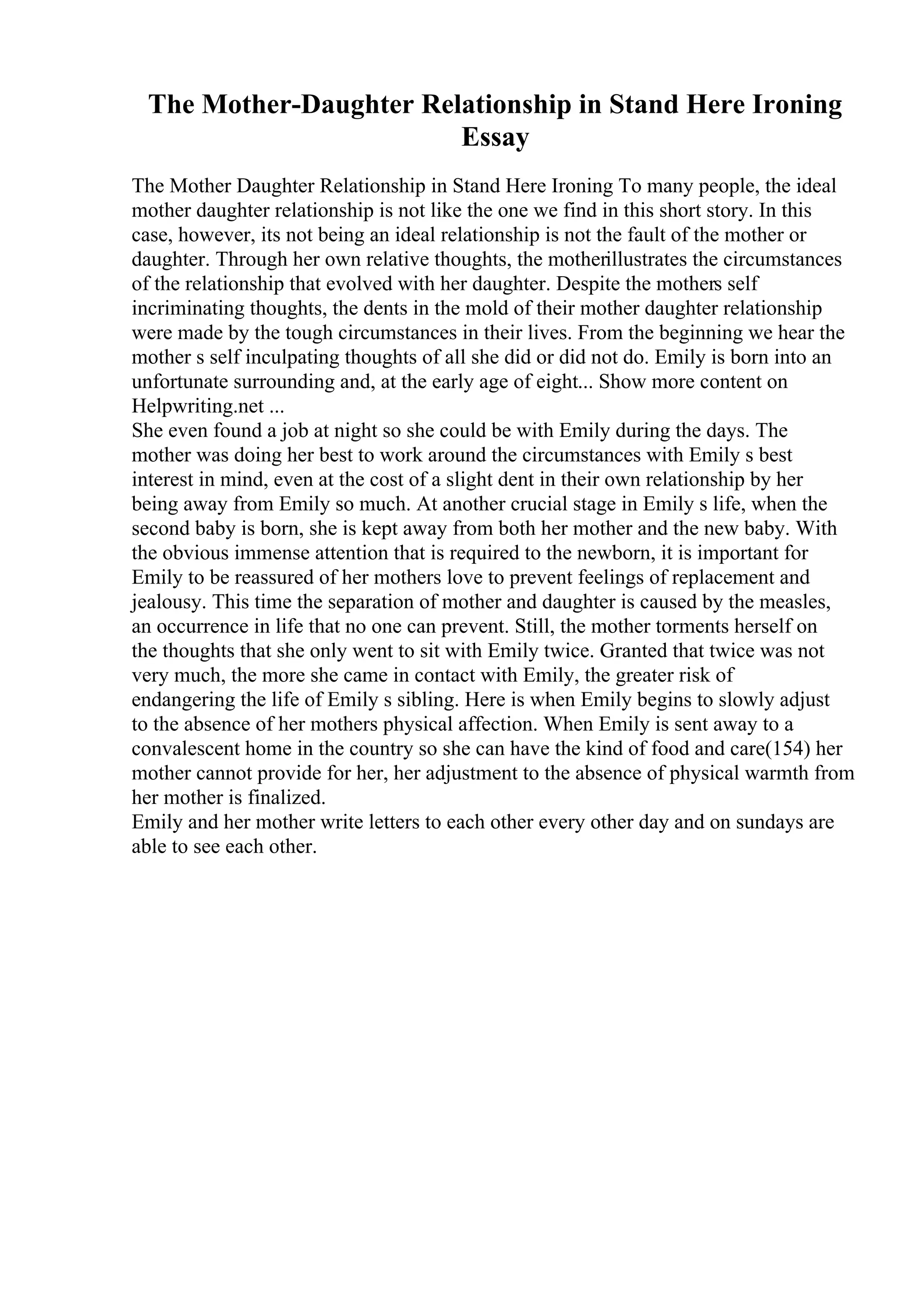 The Mother-Daughter Relationship in Stand Here Ironing
Essay
The Mother Daughter Relationship in Stand Here Ironing To many people, the ideal
mother daughter relationship is not like the one we find in this short story. In this
case, however, its not being an ideal relationship is not the fault of the mother or
daughter. Through her own relative thoughts, the motherillustrates the circumstances
of the relationship that evolved with her daughter. Despite the mothers self
incriminating thoughts, the dents in the mold of their mother daughter relationship
were made by the tough circumstances in their lives. From the beginning we hear the
mother s self inculpating thoughts of all she did or did not do. Emily is born into an
unfortunate surrounding and, at the early age of eight... Show more content on
Helpwriting.net ...
She even found a job at night so she could be with Emily during the days. The
mother was doing her best to work around the circumstances with Emily s best
interest in mind, even at the cost of a slight dent in their own relationship by her
being away from Emily so much. At another crucial stage in Emily s life, when the
second baby is born, she is kept away from both her mother and the new baby. With
the obvious immense attention that is required to the newborn, it is important for
Emily to be reassured of her mothers love to prevent feelings of replacement and
jealousy. This time the separation of mother and daughter is caused by the measles,
an occurrence in life that no one can prevent. Still, the mother torments herself on
the thoughts that she only went to sit with Emily twice. Granted that twice was not
very much, the more she came in contact with Emily, the greater risk of
endangering the life of Emily s sibling. Here is when Emily begins to slowly adjust
to the absence of her mothers physical affection. When Emily is sent away to a
convalescent home in the country so she can have the kind of food and care(154) her
mother cannot provide for her, her adjustment to the absence of physical warmth from
her mother is finalized.
Emily and her mother write letters to each other every other day and on sundays are
able to see each other.
 