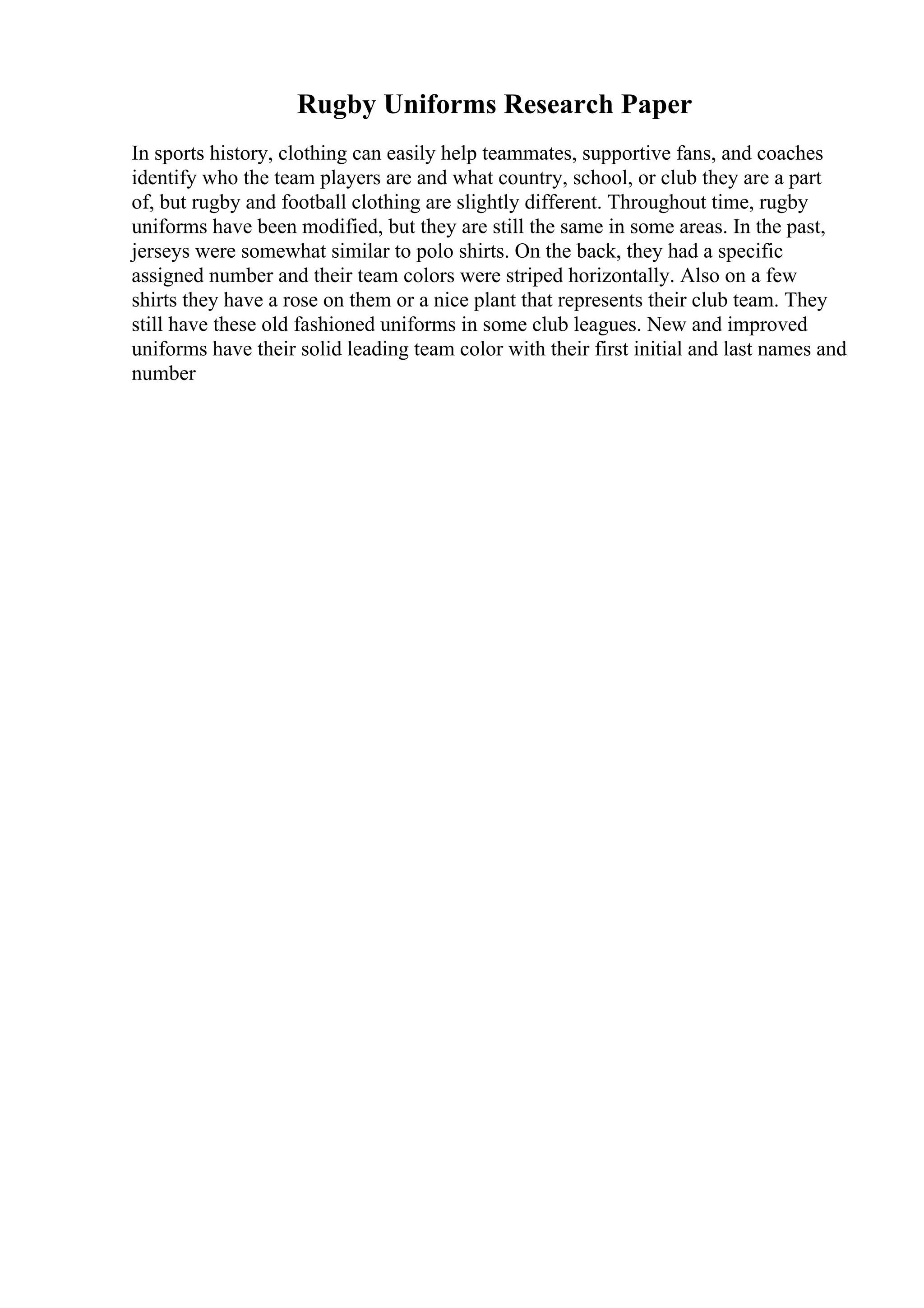 Rugby Uniforms Research Paper
In sports history, clothing can easily help teammates, supportive fans, and coaches
identify who the team players are and what country, school, or club they are a part
of, but rugby and football clothing are slightly different. Throughout time, rugby
uniforms have been modified, but they are still the same in some areas. In the past,
jerseys were somewhat similar to polo shirts. On the back, they had a specific
assigned number and their team colors were striped horizontally. Also on a few
shirts they have a rose on them or a nice plant that represents their club team. They
still have these old fashioned uniforms in some club leagues. New and improved
uniforms have their solid leading team color with their first initial and last names and
number
 