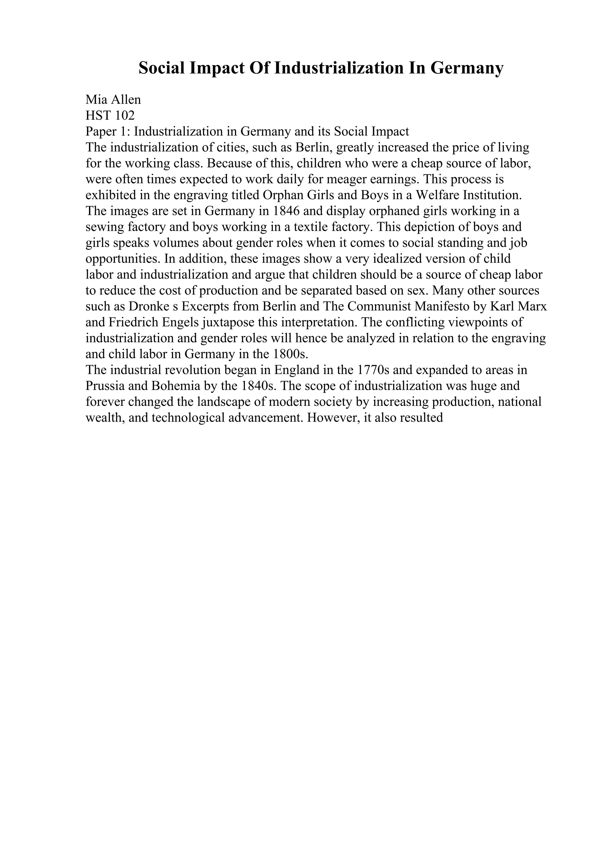 Social Impact Of Industrialization In Germany
Mia Allen
HST 102
Paper 1: Industrialization in Germany and its Social Impact
The industrialization of cities, such as Berlin, greatly increased the price of living
for the working class. Because of this, children who were a cheap source of labor,
were often times expected to work daily for meager earnings. This process is
exhibited in the engraving titled Orphan Girls and Boys in a Welfare Institution.
The images are set in Germany in 1846 and display orphaned girls working in a
sewing factory and boys working in a textile factory. This depiction of boys and
girls speaks volumes about gender roles when it comes to social standing and job
opportunities. In addition, these images show a very idealized version of child
labor and industrialization and argue that children should be a source of cheap labor
to reduce the cost of production and be separated based on sex. Many other sources
such as Dronke s Excerpts from Berlin and The Communist Manifesto by Karl Marx
and Friedrich Engels juxtapose this interpretation. The conflicting viewpoints of
industrialization and gender roles will hence be analyzed in relation to the engraving
and child labor in Germany in the 1800s.
The industrial revolution began in England in the 1770s and expanded to areas in
Prussia and Bohemia by the 1840s. The scope of industrialization was huge and
forever changed the landscape of modern society by increasing production, national
wealth, and technological advancement. However, it also resulted
 