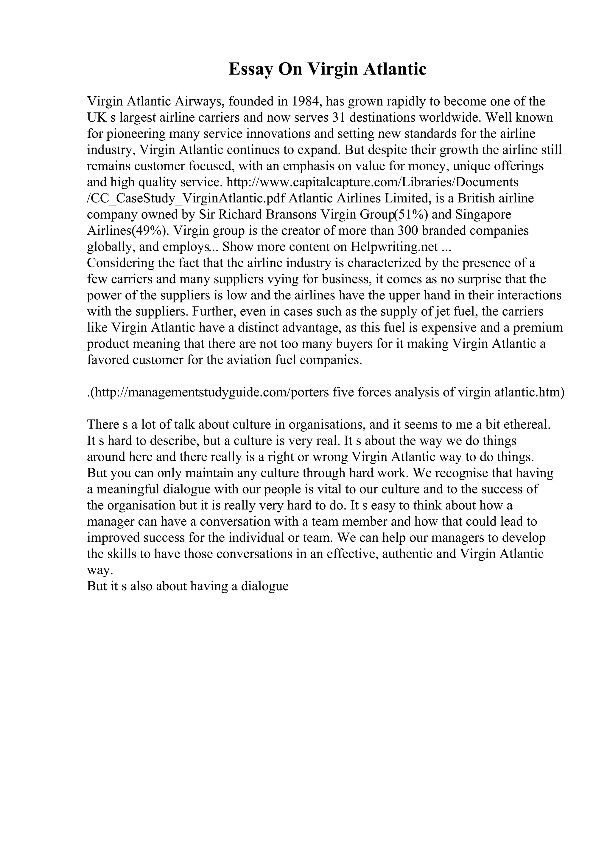 Essay On Virgin Atlantic
Virgin Atlantic Airways, founded in 1984, has grown rapidly to become one of the
UK s largest airline carriers and now serves 31 destinations worldwide. Well known
for pioneering many service innovations and setting new standards for the airline
industry, Virgin Atlantic continues to expand. But despite their growth the airline still
remains customer focused, with an emphasis on value for money, unique offerings
and high quality service. http://www.capitalcapture.com/Libraries/Documents
/CC_CaseStudy_VirginAtlantic.pdf Atlantic Airlines Limited, is a British airline
company owned by Sir Richard Bransons Virgin Group(51%) and Singapore
Airlines(49%). Virgin group is the creator of more than 300 branded companies
globally, and employs... Show more content on Helpwriting.net ...
Considering the fact that the airline industry is characterized by the presence of a
few carriers and many suppliers vying for business, it comes as no surprise that the
power of the suppliers is low and the airlines have the upper hand in their interactions
with the suppliers. Further, even in cases such as the supply of jet fuel, the carriers
like Virgin Atlantic have a distinct advantage, as this fuel is expensive and a premium
product meaning that there are not too many buyers for it making Virgin Atlantic a
favored customer for the aviation fuel companies.
.(http://managementstudyguide.com/porters five forces analysis of virgin atlantic.htm)
There s a lot of talk about culture in organisations, and it seems to me a bit ethereal.
It s hard to describe, but a culture is very real. It s about the way we do things
around here and there really is a right or wrong Virgin Atlantic way to do things.
But you can only maintain any culture through hard work. We recognise that having
a meaningful dialogue with our people is vital to our culture and to the success of
the organisation but it is really very hard to do. It s easy to think about how a
manager can have a conversation with a team member and how that could lead to
improved success for the individual or team. We can help our managers to develop
the skills to have those conversations in an effective, authentic and Virgin Atlantic
way.
But it s also about having a dialogue
 