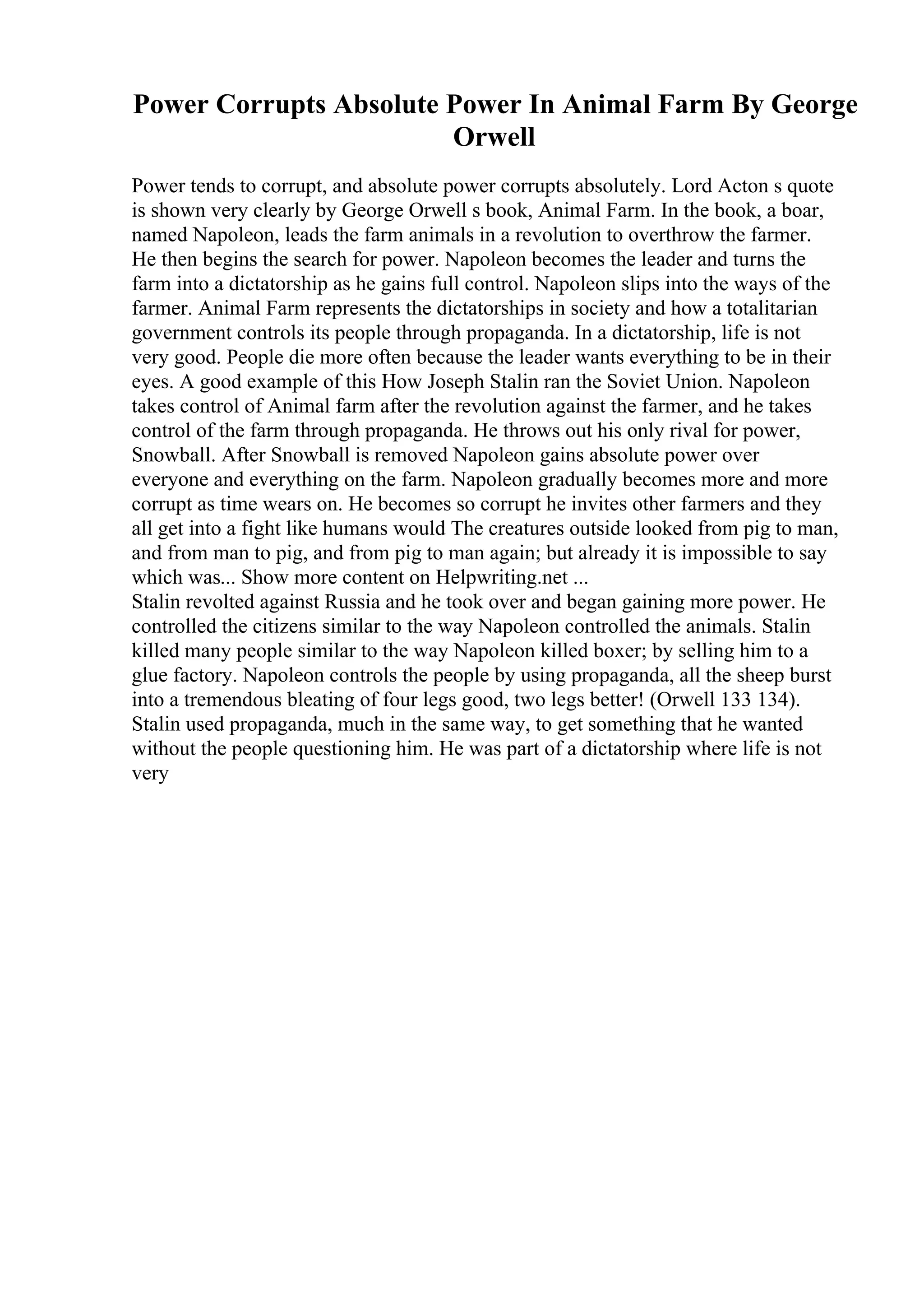 Power Corrupts Absolute Power In Animal Farm By George
Orwell
Power tends to corrupt, and absolute power corrupts absolutely. Lord Acton s quote
is shown very clearly by George Orwell s book, Animal Farm. In the book, a boar,
named Napoleon, leads the farm animals in a revolution to overthrow the farmer.
He then begins the search for power. Napoleon becomes the leader and turns the
farm into a dictatorship as he gains full control. Napoleon slips into the ways of the
farmer. Animal Farm represents the dictatorships in society and how a totalitarian
government controls its people through propaganda. In a dictatorship, life is not
very good. People die more often because the leader wants everything to be in their
eyes. A good example of this How Joseph Stalin ran the Soviet Union. Napoleon
takes control of Animal farm after the revolution against the farmer, and he takes
control of the farm through propaganda. He throws out his only rival for power,
Snowball. After Snowball is removed Napoleon gains absolute power over
everyone and everything on the farm. Napoleon gradually becomes more and more
corrupt as time wears on. He becomes so corrupt he invites other farmers and they
all get into a fight like humans would The creatures outside looked from pig to man,
and from man to pig, and from pig to man again; but already it is impossible to say
which was... Show more content on Helpwriting.net ...
Stalin revolted against Russia and he took over and began gaining more power. He
controlled the citizens similar to the way Napoleon controlled the animals. Stalin
killed many people similar to the way Napoleon killed boxer; by selling him to a
glue factory. Napoleon controls the people by using propaganda, all the sheep burst
into a tremendous bleating of four legs good, two legs better! (Orwell 133 134).
Stalin used propaganda, much in the same way, to get something that he wanted
without the people questioning him. He was part of a dictatorship where life is not
very
 