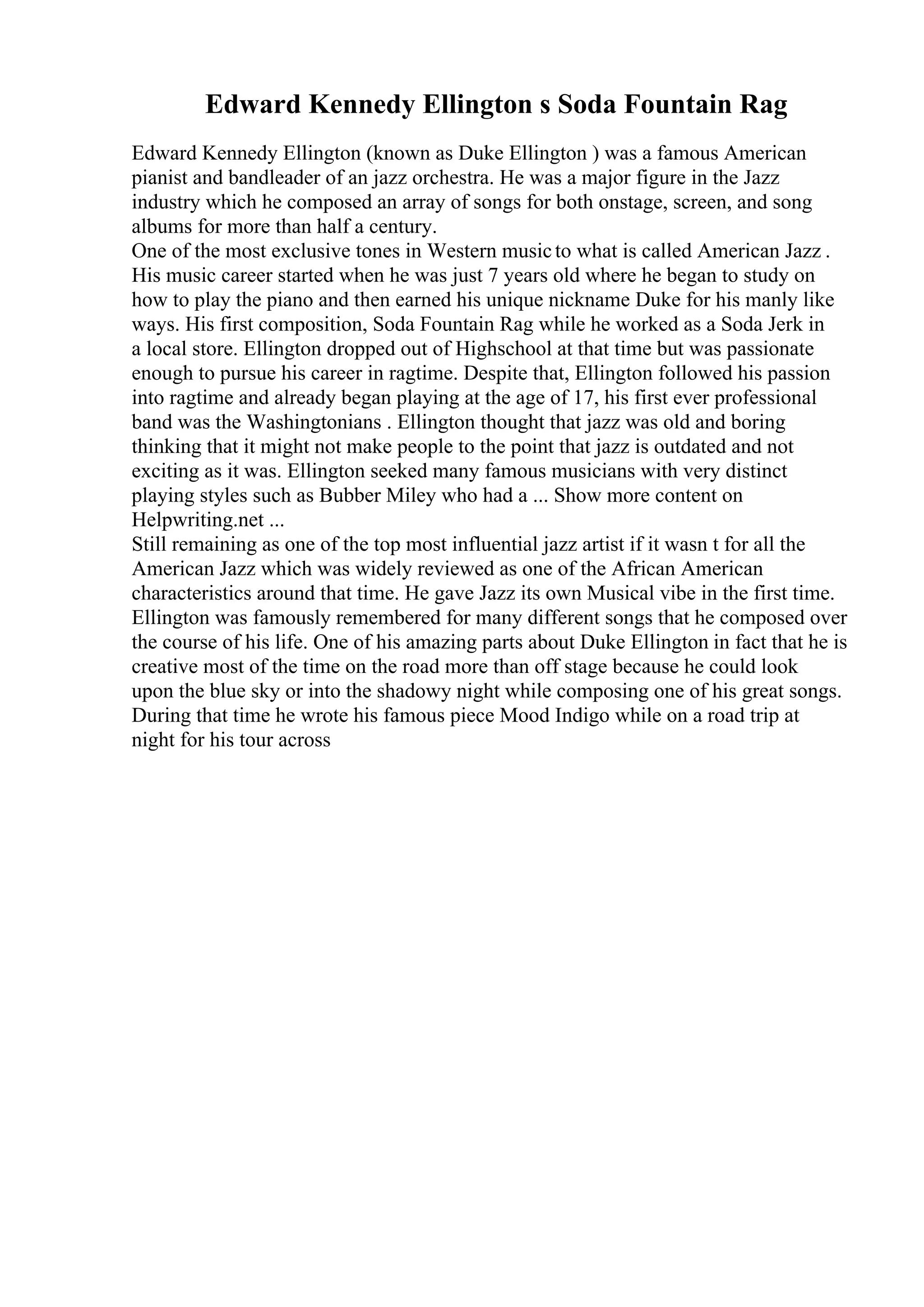 Edward Kennedy Ellington s Soda Fountain Rag
Edward Kennedy Ellington (known as Duke Ellington ) was a famous American
pianist and bandleader of an jazz orchestra. He was a major figure in the Jazz
industry which he composed an array of songs for both onstage, screen, and song
albums for more than half a century.
One of the most exclusive tones in Western musicto what is called American Jazz .
His music career started when he was just 7 years old where he began to study on
how to play the piano and then earned his unique nickname Duke for his manly like
ways. His first composition, Soda Fountain Rag while he worked as a Soda Jerk in
a local store. Ellington dropped out of Highschool at that time but was passionate
enough to pursue his career in ragtime. Despite that, Ellington followed his passion
into ragtime and already began playing at the age of 17, his first ever professional
band was the Washingtonians . Ellington thought that jazz was old and boring
thinking that it might not make people to the point that jazz is outdated and not
exciting as it was. Ellington seeked many famous musicians with very distinct
playing styles such as Bubber Miley who had a ... Show more content on
Helpwriting.net ...
Still remaining as one of the top most influential jazz artist if it wasn t for all the
American Jazz which was widely reviewed as one of the African American
characteristics around that time. He gave Jazz its own Musical vibe in the first time.
Ellington was famously remembered for many different songs that he composed over
the course of his life. One of his amazing parts about Duke Ellington in fact that he is
creative most of the time on the road more than off stage because he could look
upon the blue sky or into the shadowy night while composing one of his great songs.
During that time he wrote his famous piece Mood Indigo while on a road trip at
night for his tour across
 