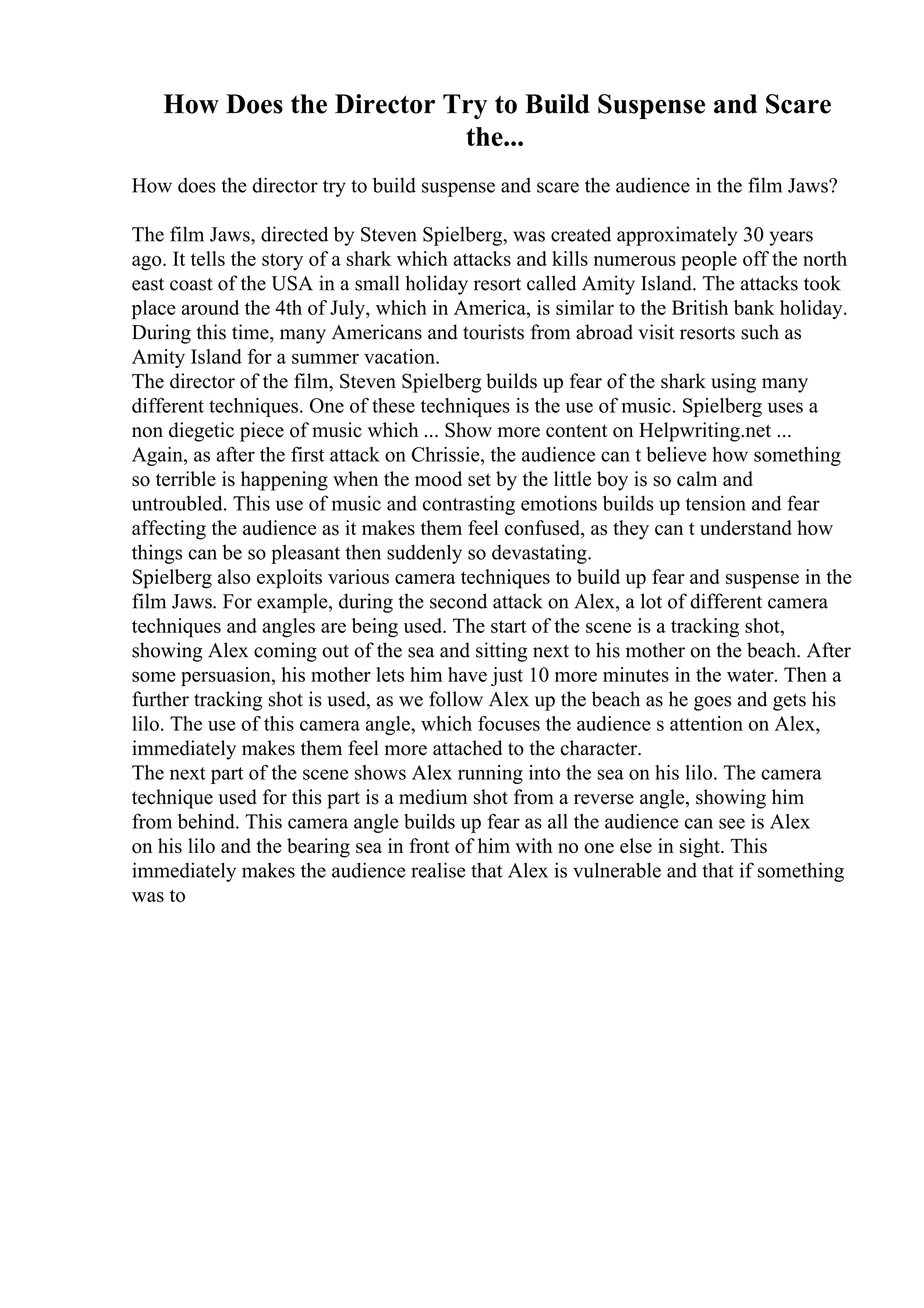 How Does the Director Try to Build Suspense and Scare
the...
How does the director try to build suspense and scare the audience in the film Jaws?
The film Jaws, directed by Steven Spielberg, was created approximately 30 years
ago. It tells the story of a shark which attacks and kills numerous people off the north
east coast of the USA in a small holiday resort called Amity Island. The attacks took
place around the 4th of July, which in America, is similar to the British bank holiday.
During this time, many Americans and tourists from abroad visit resorts such as
Amity Island for a summer vacation.
The director of the film, Steven Spielberg builds up fear of the shark using many
different techniques. One of these techniques is the use of music. Spielberg uses a
non diegetic piece of music which ... Show more content on Helpwriting.net ...
Again, as after the first attack on Chrissie, the audience can t believe how something
so terrible is happening when the mood set by the little boy is so calm and
untroubled. This use of music and contrasting emotions builds up tension and fear
affecting the audience as it makes them feel confused, as they can t understand how
things can be so pleasant then suddenly so devastating.
Spielberg also exploits various camera techniques to build up fear and suspense in the
film Jaws. For example, during the second attack on Alex, a lot of different camera
techniques and angles are being used. The start of the scene is a tracking shot,
showing Alex coming out of the sea and sitting next to his mother on the beach. After
some persuasion, his mother lets him have just 10 more minutes in the water. Then a
further tracking shot is used, as we follow Alex up the beach as he goes and gets his
lilo. The use of this camera angle, which focuses the audience s attention on Alex,
immediately makes them feel more attached to the character.
The next part of the scene shows Alex running into the sea on his lilo. The camera
technique used for this part is a medium shot from a reverse angle, showing him
from behind. This camera angle builds up fear as all the audience can see is Alex
on his lilo and the bearing sea in front of him with no one else in sight. This
immediately makes the audience realise that Alex is vulnerable and that if something
was to
 