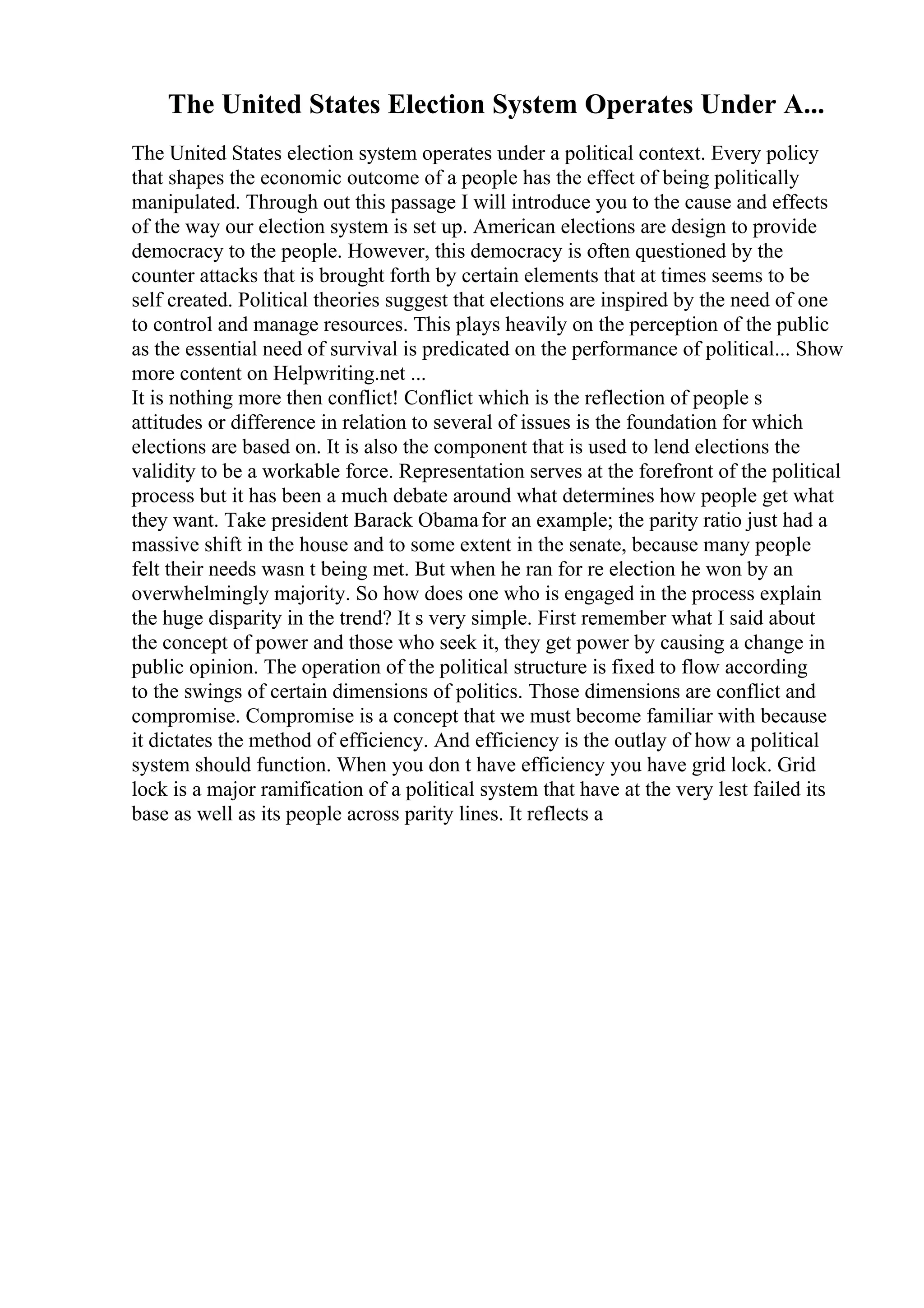 The United States Election System Operates Under A...
The United States election system operates under a political context. Every policy
that shapes the economic outcome of a people has the effect of being politically
manipulated. Through out this passage I will introduce you to the cause and effects
of the way our election system is set up. American elections are design to provide
democracy to the people. However, this democracy is often questioned by the
counter attacks that is brought forth by certain elements that at times seems to be
self created. Political theories suggest that elections are inspired by the need of one
to control and manage resources. This plays heavily on the perception of the public
as the essential need of survival is predicated on the performance of political... Show
more content on Helpwriting.net ...
It is nothing more then conflict! Conflict which is the reflection of people s
attitudes or difference in relation to several of issues is the foundation for which
elections are based on. It is also the component that is used to lend elections the
validity to be a workable force. Representation serves at the forefront of the political
process but it has been a much debate around what determines how people get what
they want. Take president Barack Obamafor an example; the parity ratio just had a
massive shift in the house and to some extent in the senate, because many people
felt their needs wasn t being met. But when he ran for re election he won by an
overwhelmingly majority. So how does one who is engaged in the process explain
the huge disparity in the trend? It s very simple. First remember what I said about
the concept of power and those who seek it, they get power by causing a change in
public opinion. The operation of the political structure is fixed to flow according
to the swings of certain dimensions of politics. Those dimensions are conflict and
compromise. Compromise is a concept that we must become familiar with because
it dictates the method of efficiency. And efficiency is the outlay of how a political
system should function. When you don t have efficiency you have grid lock. Grid
lock is a major ramification of a political system that have at the very lest failed its
base as well as its people across parity lines. It reflects a
 