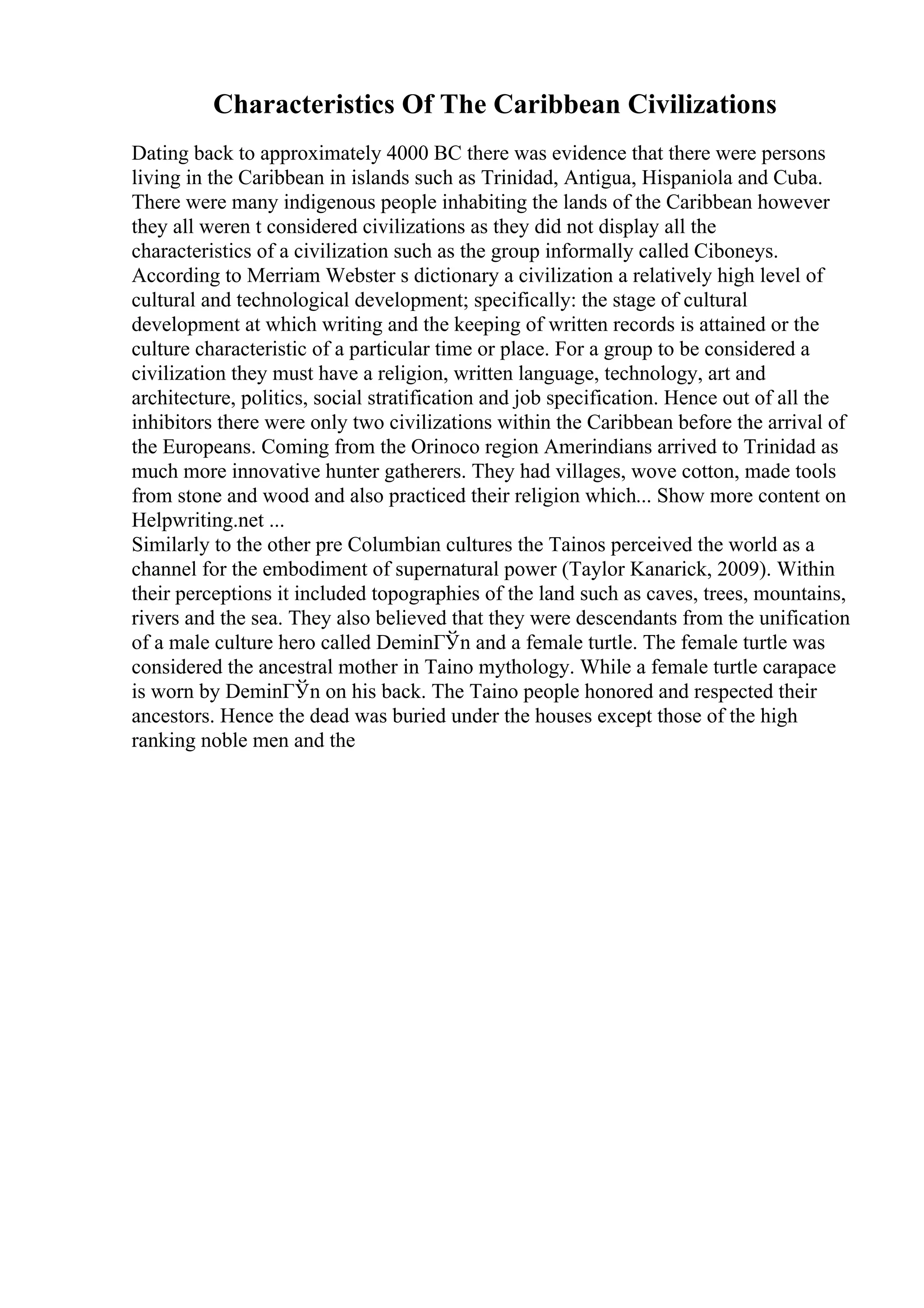 Characteristics Of The Caribbean Civilizations
Dating back to approximately 4000 BC there was evidence that there were persons
living in the Caribbean in islands such as Trinidad, Antigua, Hispaniola and Cuba.
There were many indigenous people inhabiting the lands of the Caribbean however
they all weren t considered civilizations as they did not display all the
characteristics of a civilization such as the group informally called Ciboneys.
According to Merriam Webster s dictionary a civilization a relatively high level of
cultural and technological development; specifically: the stage of cultural
development at which writing and the keeping of written records is attained or the
culture characteristic of a particular time or place. For a group to be considered a
civilization they must have a religion, written language, technology, art and
architecture, politics, social stratification and job specification. Hence out of all the
inhibitors there were only two civilizations within the Caribbean before the arrival of
the Europeans. Coming from the Orinoco region Amerindians arrived to Trinidad as
much more innovative hunter gatherers. They had villages, wove cotton, made tools
from stone and wood and also practiced their religion which... Show more content on
Helpwriting.net ...
Similarly to the other pre Columbian cultures the Tainos perceived the world as a
channel for the embodiment of supernatural power (Taylor Kanarick, 2009). Within
their perceptions it included topographies of the land such as caves, trees, mountains,
rivers and the sea. They also believed that they were descendants from the unification
of a male culture hero called DeminГЎn and a female turtle. The female turtle was
considered the ancestral mother in Taino mythology. While a female turtle carapace
is worn by DeminГЎn on his back. The Taino people honored and respected their
ancestors. Hence the dead was buried under the houses except those of the high
ranking noble men and the
 
