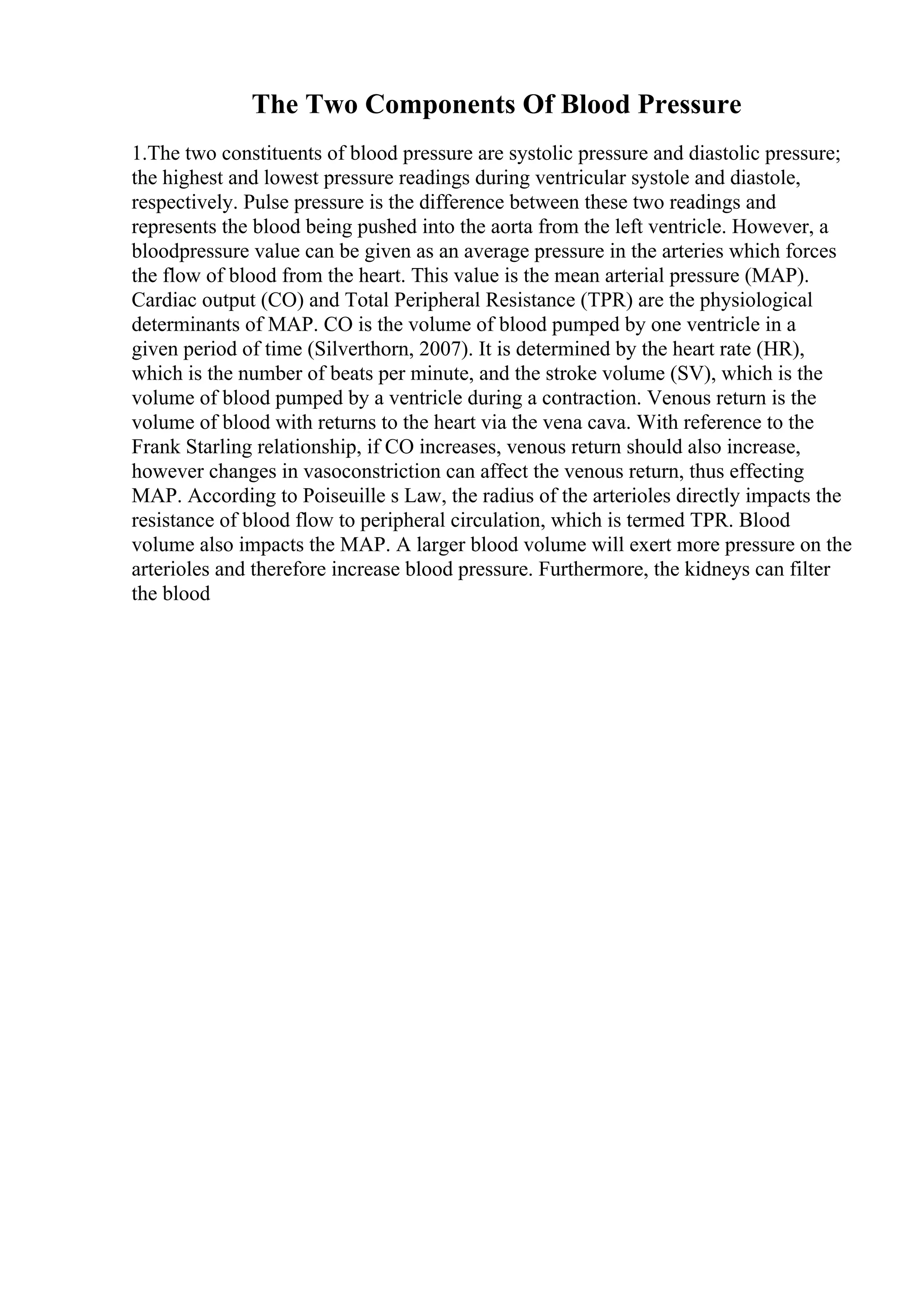 The Two Components Of Blood Pressure
1.The two constituents of blood pressure are systolic pressure and diastolic pressure;
the highest and lowest pressure readings during ventricular systole and diastole,
respectively. Pulse pressure is the difference between these two readings and
represents the blood being pushed into the aorta from the left ventricle. However, a
bloodpressure value can be given as an average pressure in the arteries which forces
the flow of blood from the heart. This value is the mean arterial pressure (MAP).
Cardiac output (CO) and Total Peripheral Resistance (TPR) are the physiological
determinants of MAP. CO is the volume of blood pumped by one ventricle in a
given period of time (Silverthorn, 2007). It is determined by the heart rate (HR),
which is the number of beats per minute, and the stroke volume (SV), which is the
volume of blood pumped by a ventricle during a contraction. Venous return is the
volume of blood with returns to the heart via the vena cava. With reference to the
Frank Starling relationship, if CO increases, venous return should also increase,
however changes in vasoconstriction can affect the venous return, thus effecting
MAP. According to Poiseuille s Law, the radius of the arterioles directly impacts the
resistance of blood flow to peripheral circulation, which is termed TPR. Blood
volume also impacts the MAP. A larger blood volume will exert more pressure on the
arterioles and therefore increase blood pressure. Furthermore, the kidneys can filter
the blood
 