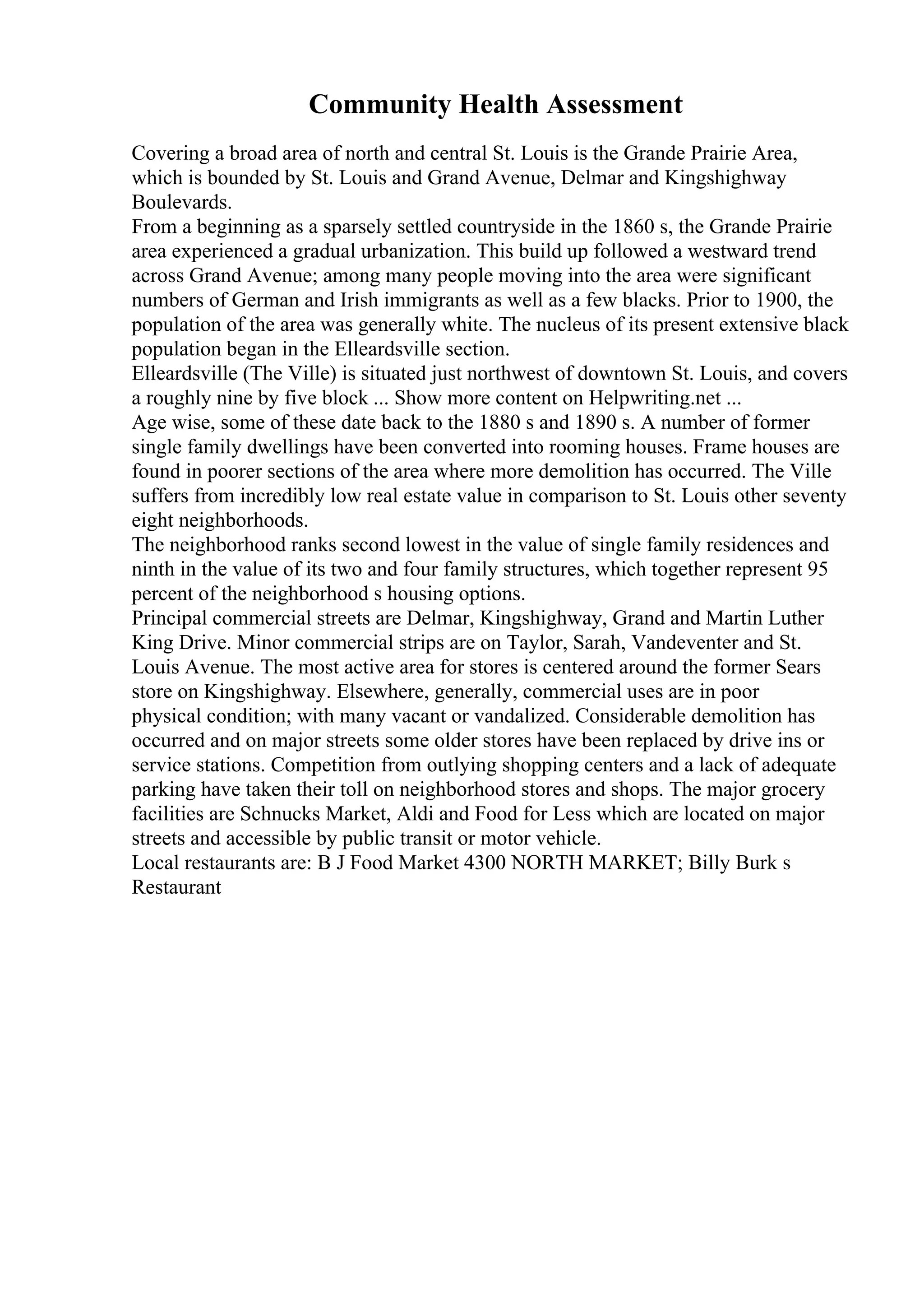 Community Health Assessment
Covering a broad area of north and central St. Louis is the Grande Prairie Area,
which is bounded by St. Louis and Grand Avenue, Delmar and Kingshighway
Boulevards.
From a beginning as a sparsely settled countryside in the 1860 s, the Grande Prairie
area experienced a gradual urbanization. This build up followed a westward trend
across Grand Avenue; among many people moving into the area were significant
numbers of German and Irish immigrants as well as a few blacks. Prior to 1900, the
population of the area was generally white. The nucleus of its present extensive black
population began in the Elleardsville section.
Elleardsville (The Ville) is situated just northwest of downtown St. Louis, and covers
a roughly nine by five block ... Show more content on Helpwriting.net ...
Age wise, some of these date back to the 1880 s and 1890 s. A number of former
single family dwellings have been converted into rooming houses. Frame houses are
found in poorer sections of the area where more demolition has occurred. The Ville
suffers from incredibly low real estate value in comparison to St. Louis other seventy
eight neighborhoods.
The neighborhood ranks second lowest in the value of single family residences and
ninth in the value of its two and four family structures, which together represent 95
percent of the neighborhood s housing options.
Principal commercial streets are Delmar, Kingshighway, Grand and Martin Luther
King Drive. Minor commercial strips are on Taylor, Sarah, Vandeventer and St.
Louis Avenue. The most active area for stores is centered around the former Sears
store on Kingshighway. Elsewhere, generally, commercial uses are in poor
physical condition; with many vacant or vandalized. Considerable demolition has
occurred and on major streets some older stores have been replaced by drive ins or
service stations. Competition from outlying shopping centers and a lack of adequate
parking have taken their toll on neighborhood stores and shops. The major grocery
facilities are Schnucks Market, Aldi and Food for Less which are located on major
streets and accessible by public transit or motor vehicle.
Local restaurants are: B J Food Market 4300 NORTH MARKET; Billy Burk s
Restaurant
 