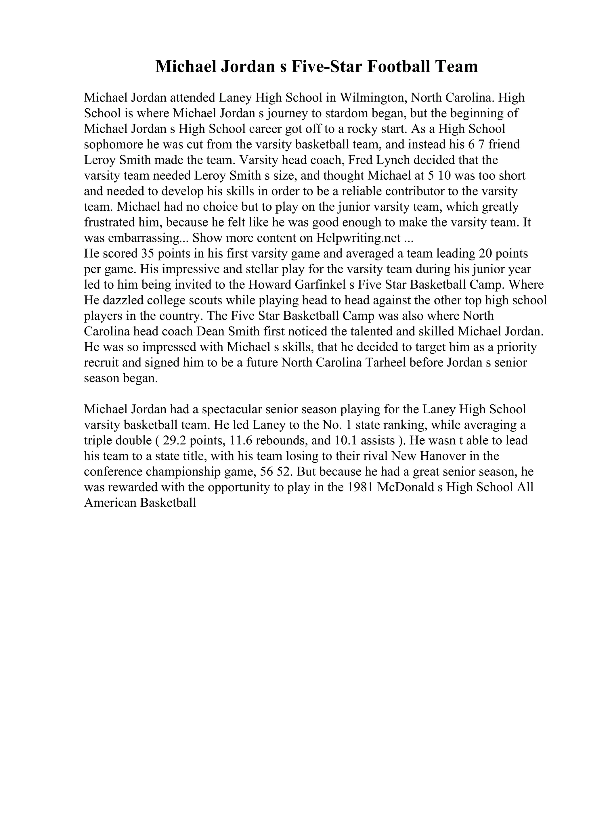 Michael Jordan s Five-Star Football Team
Michael Jordan attended Laney High School in Wilmington, North Carolina. High
School is where Michael Jordan s journey to stardom began, but the beginning of
Michael Jordan s High School career got off to a rocky start. As a High School
sophomore he was cut from the varsity basketball team, and instead his 6 7 friend
Leroy Smith made the team. Varsity head coach, Fred Lynch decided that the
varsity team needed Leroy Smith s size, and thought Michael at 5 10 was too short
and needed to develop his skills in order to be a reliable contributor to the varsity
team. Michael had no choice but to play on the junior varsity team, which greatly
frustrated him, because he felt like he was good enough to make the varsity team. It
was embarrassing... Show more content on Helpwriting.net ...
He scored 35 points in his first varsity game and averaged a team leading 20 points
per game. His impressive and stellar play for the varsity team during his junior year
led to him being invited to the Howard Garfinkel s Five Star Basketball Camp. Where
He dazzled college scouts while playing head to head against the other top high school
players in the country. The Five Star Basketball Camp was also where North
Carolina head coach Dean Smith first noticed the talented and skilled Michael Jordan.
He was so impressed with Michael s skills, that he decided to target him as a priority
recruit and signed him to be a future North Carolina Tarheel before Jordan s senior
season began.
Michael Jordan had a spectacular senior season playing for the Laney High School
varsity basketball team. He led Laney to the No. 1 state ranking, while averaging a
triple double ( 29.2 points, 11.6 rebounds, and 10.1 assists ). He wasn t able to lead
his team to a state title, with his team losing to their rival New Hanover in the
conference championship game, 56 52. But because he had a great senior season, he
was rewarded with the opportunity to play in the 1981 McDonald s High School All
American Basketball
 