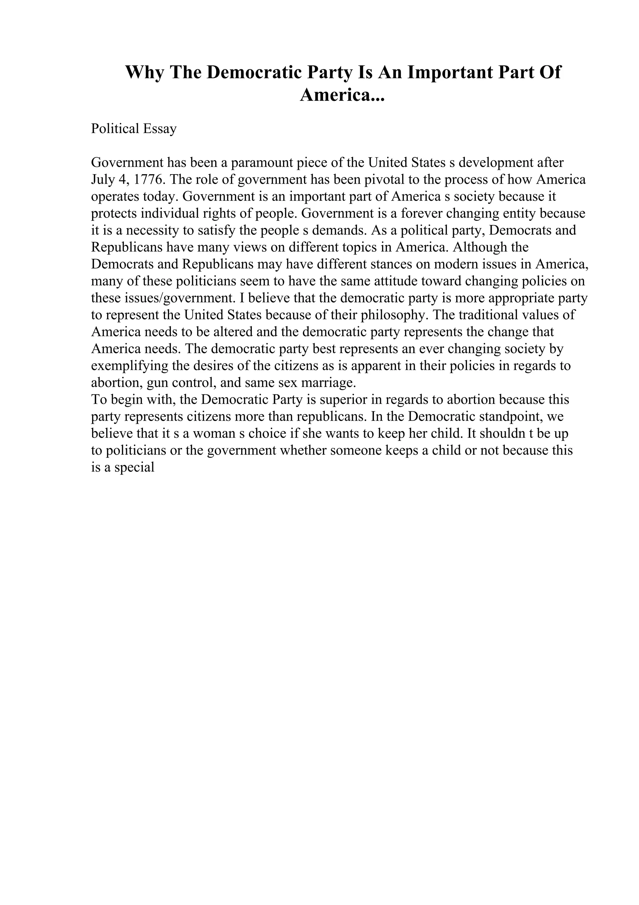 Why The Democratic Party Is An Important Part Of
America...
Political Essay
Government has been a paramount piece of the United States s development after
July 4, 1776. The role of government has been pivotal to the process of how America
operates today. Government is an important part of America s society because it
protects individual rights of people. Government is a forever changing entity because
it is a necessity to satisfy the people s demands. As a political party, Democrats and
Republicans have many views on different topics in America. Although the
Democrats and Republicans may have different stances on modern issues in America,
many of these politicians seem to have the same attitude toward changing policies on
these issues/government. I believe that the democratic party is more appropriate party
to represent the United States because of their philosophy. The traditional values of
America needs to be altered and the democratic party represents the change that
America needs. The democratic party best represents an ever changing society by
exemplifying the desires of the citizens as is apparent in their policies in regards to
abortion, gun control, and same sex marriage.
To begin with, the Democratic Party is superior in regards to abortion because this
party represents citizens more than republicans. In the Democratic standpoint, we
believe that it s a woman s choice if she wants to keep her child. It shouldn t be up
to politicians or the government whether someone keeps a child or not because this
is a special
 