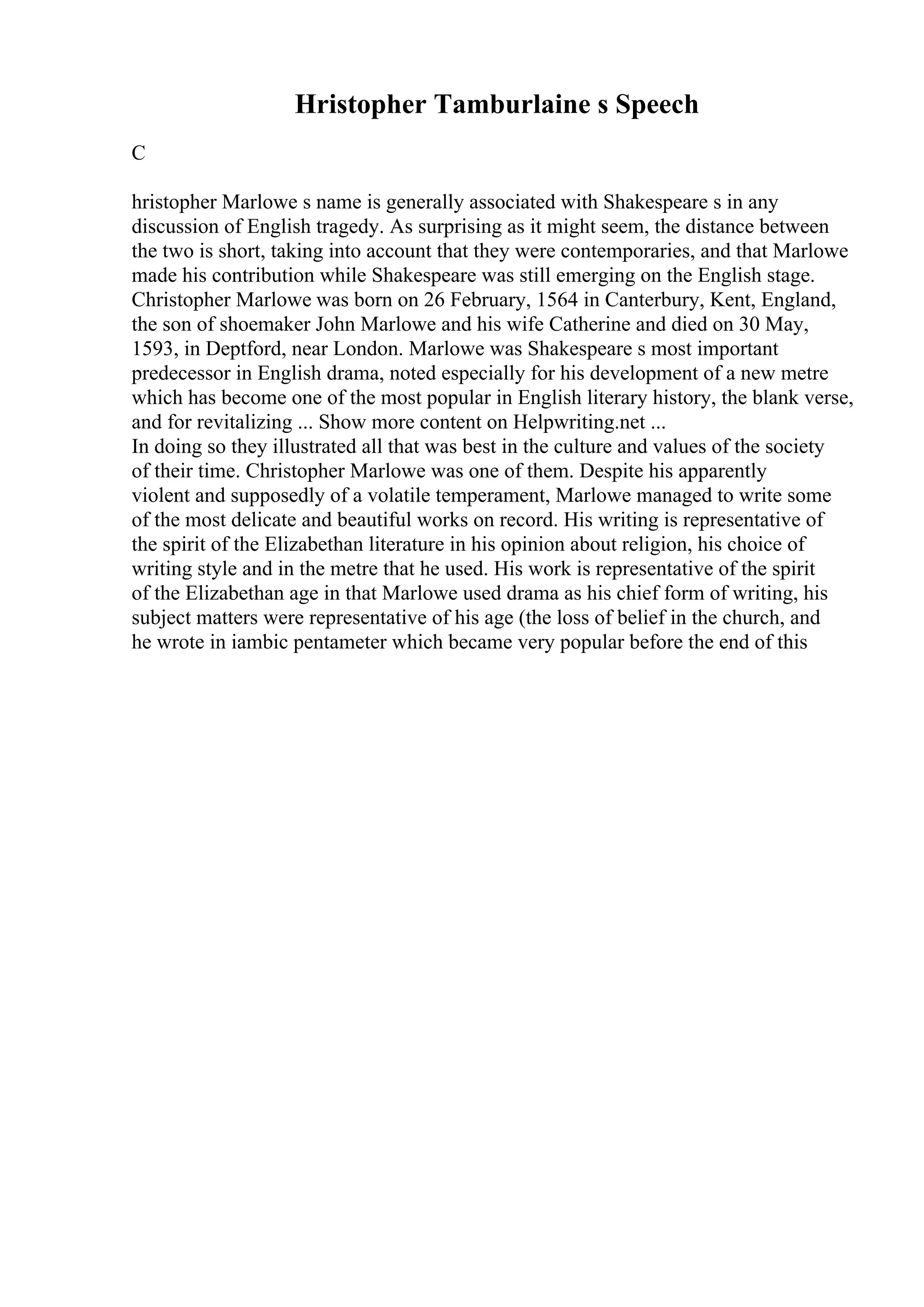 Hristopher Tamburlaine s Speech
C
hristopher Marlowe s name is generally associated with Shakespeare s in any
discussion of English tragedy. As surprising as it might seem, the distance between
the two is short, taking into account that they were contemporaries, and that Marlowe
made his contribution while Shakespeare was still emerging on the English stage.
Christopher Marlowe was born on 26 February, 1564 in Canterbury, Kent, England,
the son of shoemaker John Marlowe and his wife Catherine and died on 30 May,
1593, in Deptford, near London. Marlowe was Shakespeare s most important
predecessor in English drama, noted especially for his development of a new metre
which has become one of the most popular in English literary history, the blank verse,
and for revitalizing ... Show more content on Helpwriting.net ...
In doing so they illustrated all that was best in the culture and values of the society
of their time. Christopher Marlowe was one of them. Despite his apparently
violent and supposedly of a volatile temperament, Marlowe managed to write some
of the most delicate and beautiful works on record. His writing is representative of
the spirit of the Elizabethan literature in his opinion about religion, his choice of
writing style and in the metre that he used. His work is representative of the spirit
of the Elizabethan age in that Marlowe used drama as his chief form of writing, his
subject matters were representative of his age (the loss of belief in the church, and
he wrote in iambic pentameter which became very popular before the end of this
 
