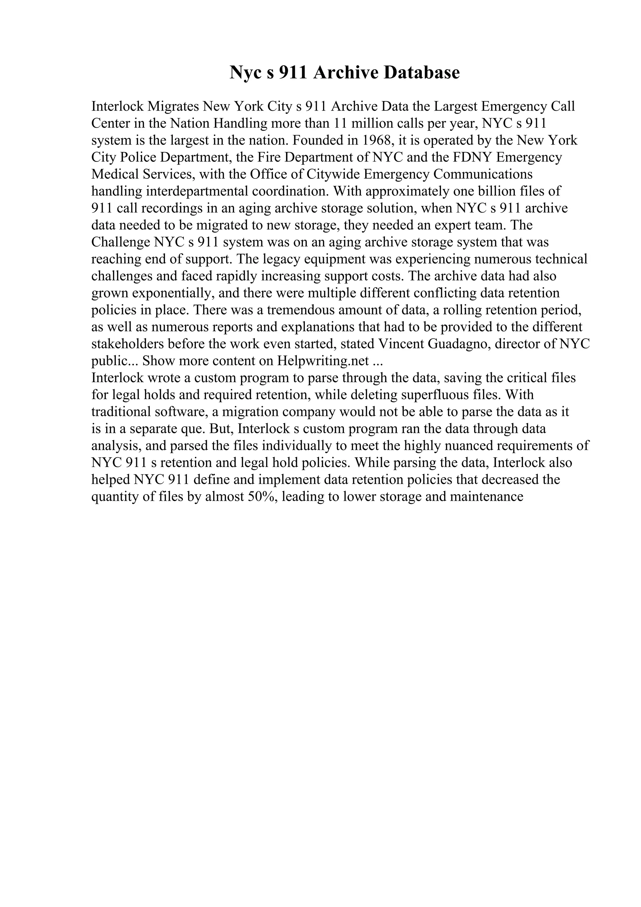Nyc s 911 Archive Database
Interlock Migrates New York City s 911 Archive Data the Largest Emergency Call
Center in the Nation Handling more than 11 million calls per year, NYC s 911
system is the largest in the nation. Founded in 1968, it is operated by the New York
City Police Department, the Fire Department of NYC and the FDNY Emergency
Medical Services, with the Office of Citywide Emergency Communications
handling interdepartmental coordination. With approximately one billion files of
911 call recordings in an aging archive storage solution, when NYC s 911 archive
data needed to be migrated to new storage, they needed an expert team. The
Challenge NYC s 911 system was on an aging archive storage system that was
reaching end of support. The legacy equipment was experiencing numerous technical
challenges and faced rapidly increasing support costs. The archive data had also
grown exponentially, and there were multiple different conflicting data retention
policies in place. There was a tremendous amount of data, a rolling retention period,
as well as numerous reports and explanations that had to be provided to the different
stakeholders before the work even started, stated Vincent Guadagno, director of NYC
public... Show more content on Helpwriting.net ...
Interlock wrote a custom program to parse through the data, saving the critical files
for legal holds and required retention, while deleting superfluous files. With
traditional software, a migration company would not be able to parse the data as it
is in a separate que. But, Interlock s custom program ran the data through data
analysis, and parsed the files individually to meet the highly nuanced requirements of
NYC 911 s retention and legal hold policies. While parsing the data, Interlock also
helped NYC 911 define and implement data retention policies that decreased the
quantity of files by almost 50%, leading to lower storage and maintenance
 