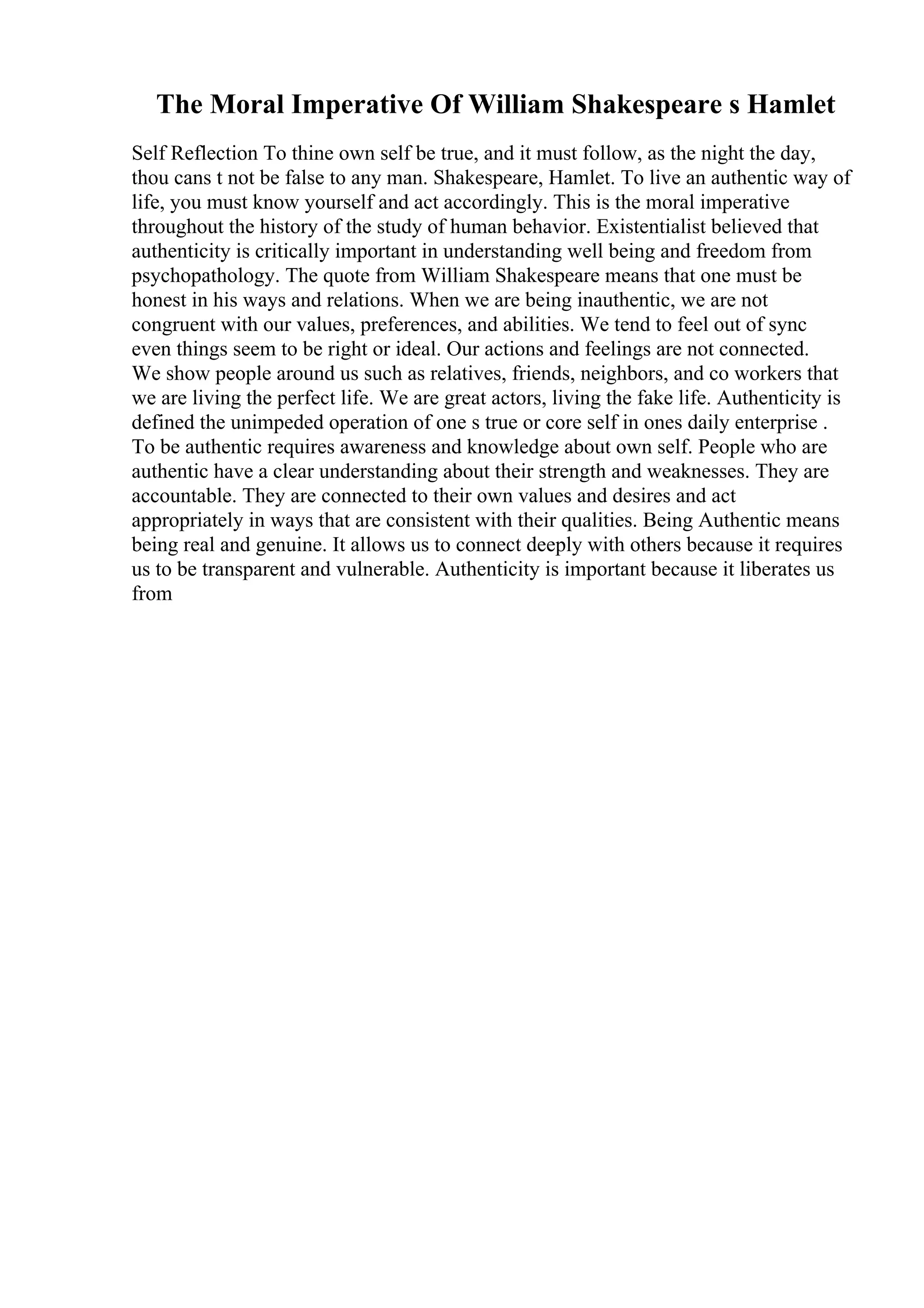 The Moral Imperative Of William Shakespeare s Hamlet
Self Reflection To thine own self be true, and it must follow, as the night the day,
thou cans t not be false to any man. Shakespeare, Hamlet. To live an authentic way of
life, you must know yourself and act accordingly. This is the moral imperative
throughout the history of the study of human behavior. Existentialist believed that
authenticity is critically important in understanding well being and freedom from
psychopathology. The quote from William Shakespeare means that one must be
honest in his ways and relations. When we are being inauthentic, we are not
congruent with our values, preferences, and abilities. We tend to feel out of sync
even things seem to be right or ideal. Our actions and feelings are not connected.
We show people around us such as relatives, friends, neighbors, and co workers that
we are living the perfect life. We are great actors, living the fake life. Authenticity is
defined the unimpeded operation of one s true or core self in ones daily enterprise .
To be authentic requires awareness and knowledge about own self. People who are
authentic have a clear understanding about their strength and weaknesses. They are
accountable. They are connected to their own values and desires and act
appropriately in ways that are consistent with their qualities. Being Authentic means
being real and genuine. It allows us to connect deeply with others because it requires
us to be transparent and vulnerable. Authenticity is important because it liberates us
from
 