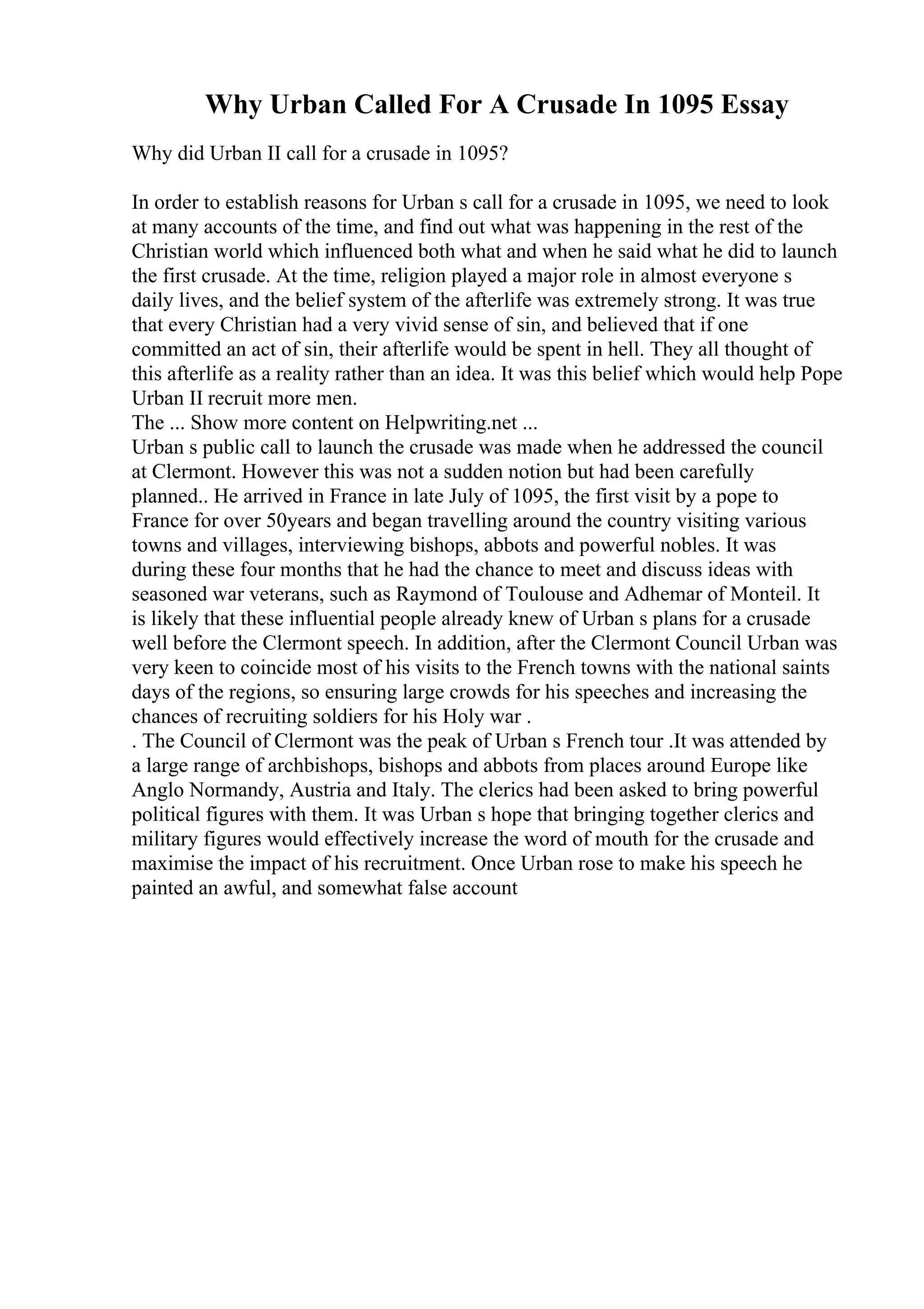 Why Urban Called For A Crusade In 1095 Essay
Why did Urban II call for a crusade in 1095?
In order to establish reasons for Urban s call for a crusade in 1095, we need to look
at many accounts of the time, and find out what was happening in the rest of the
Christian world which influenced both what and when he said what he did to launch
the first crusade. At the time, religion played a major role in almost everyone s
daily lives, and the belief system of the afterlife was extremely strong. It was true
that every Christian had a very vivid sense of sin, and believed that if one
committed an act of sin, their afterlife would be spent in hell. They all thought of
this afterlife as a reality rather than an idea. It was this belief which would help Pope
Urban II recruit more men.
The ... Show more content on Helpwriting.net ...
Urban s public call to launch the crusade was made when he addressed the council
at Clermont. However this was not a sudden notion but had been carefully
planned.. He arrived in France in late July of 1095, the first visit by a pope to
France for over 50years and began travelling around the country visiting various
towns and villages, interviewing bishops, abbots and powerful nobles. It was
during these four months that he had the chance to meet and discuss ideas with
seasoned war veterans, such as Raymond of Toulouse and Adhemar of Monteil. It
is likely that these influential people already knew of Urban s plans for a crusade
well before the Clermont speech. In addition, after the Clermont Council Urban was
very keen to coincide most of his visits to the French towns with the national saints
days of the regions, so ensuring large crowds for his speeches and increasing the
chances of recruiting soldiers for his Holy war .
. The Council of Clermont was the peak of Urban s French tour .It was attended by
a large range of archbishops, bishops and abbots from places around Europe like
Anglo Normandy, Austria and Italy. The clerics had been asked to bring powerful
political figures with them. It was Urban s hope that bringing together clerics and
military figures would effectively increase the word of mouth for the crusade and
maximise the impact of his recruitment. Once Urban rose to make his speech he
painted an awful, and somewhat false account
 