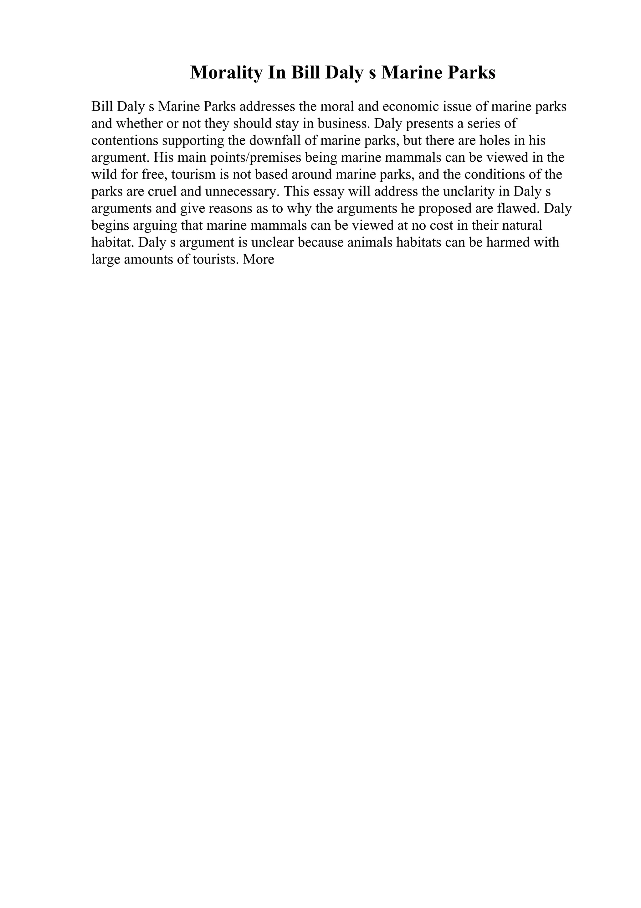 Morality In Bill Daly s Marine Parks
Bill Daly s Marine Parks addresses the moral and economic issue of marine parks
and whether or not they should stay in business. Daly presents a series of
contentions supporting the downfall of marine parks, but there are holes in his
argument. His main points/premises being marine mammals can be viewed in the
wild for free, tourism is not based around marine parks, and the conditions of the
parks are cruel and unnecessary. This essay will address the unclarity in Daly s
arguments and give reasons as to why the arguments he proposed are flawed. Daly
begins arguing that marine mammals can be viewed at no cost in their natural
habitat. Daly s argument is unclear because animals habitats can be harmed with
large amounts of tourists. More
 