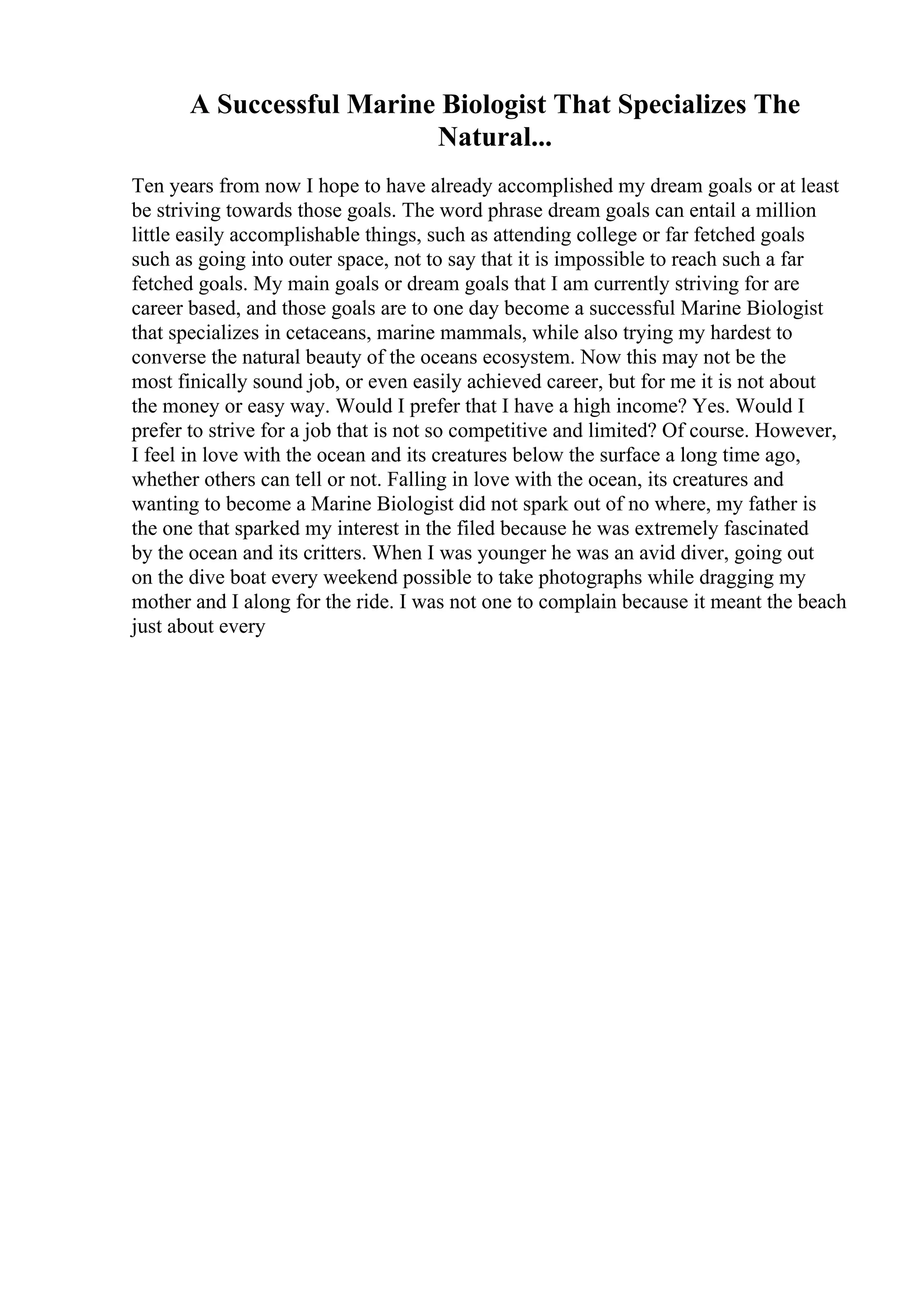 A Successful Marine Biologist That Specializes The
Natural...
Ten years from now I hope to have already accomplished my dream goals or at least
be striving towards those goals. The word phrase dream goals can entail a million
little easily accomplishable things, such as attending college or far fetched goals
such as going into outer space, not to say that it is impossible to reach such a far
fetched goals. My main goals or dream goals that I am currently striving for are
career based, and those goals are to one day become a successful Marine Biologist
that specializes in cetaceans, marine mammals, while also trying my hardest to
converse the natural beauty of the oceans ecosystem. Now this may not be the
most finically sound job, or even easily achieved career, but for me it is not about
the money or easy way. Would I prefer that I have a high income? Yes. Would I
prefer to strive for a job that is not so competitive and limited? Of course. However,
I feel in love with the ocean and its creatures below the surface a long time ago,
whether others can tell or not. Falling in love with the ocean, its creatures and
wanting to become a Marine Biologist did not spark out of no where, my father is
the one that sparked my interest in the filed because he was extremely fascinated
by the ocean and its critters. When I was younger he was an avid diver, going out
on the dive boat every weekend possible to take photographs while dragging my
mother and I along for the ride. I was not one to complain because it meant the beach
just about every
 