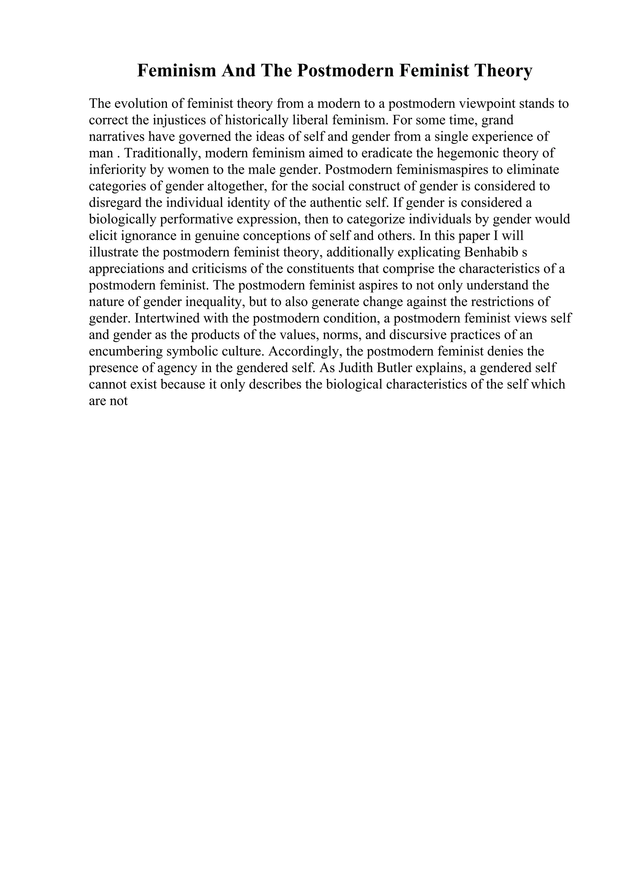 Feminism And The Postmodern Feminist Theory
The evolution of feminist theory from a modern to a postmodern viewpoint stands to
correct the injustices of historically liberal feminism. For some time, grand
narratives have governed the ideas of self and gender from a single experience of
man . Traditionally, modern feminism aimed to eradicate the hegemonic theory of
inferiority by women to the male gender. Postmodern feminismaspires to eliminate
categories of gender altogether, for the social construct of gender is considered to
disregard the individual identity of the authentic self. If gender is considered a
biologically performative expression, then to categorize individuals by gender would
elicit ignorance in genuine conceptions of self and others. In this paper I will
illustrate the postmodern feminist theory, additionally explicating Benhabib s
appreciations and criticisms of the constituents that comprise the characteristics of a
postmodern feminist. The postmodern feminist aspires to not only understand the
nature of gender inequality, but to also generate change against the restrictions of
gender. Intertwined with the postmodern condition, a postmodern feminist views self
and gender as the products of the values, norms, and discursive practices of an
encumbering symbolic culture. Accordingly, the postmodern feminist denies the
presence of agency in the gendered self. As Judith Butler explains, a gendered self
cannot exist because it only describes the biological characteristics of the self which
are not
 