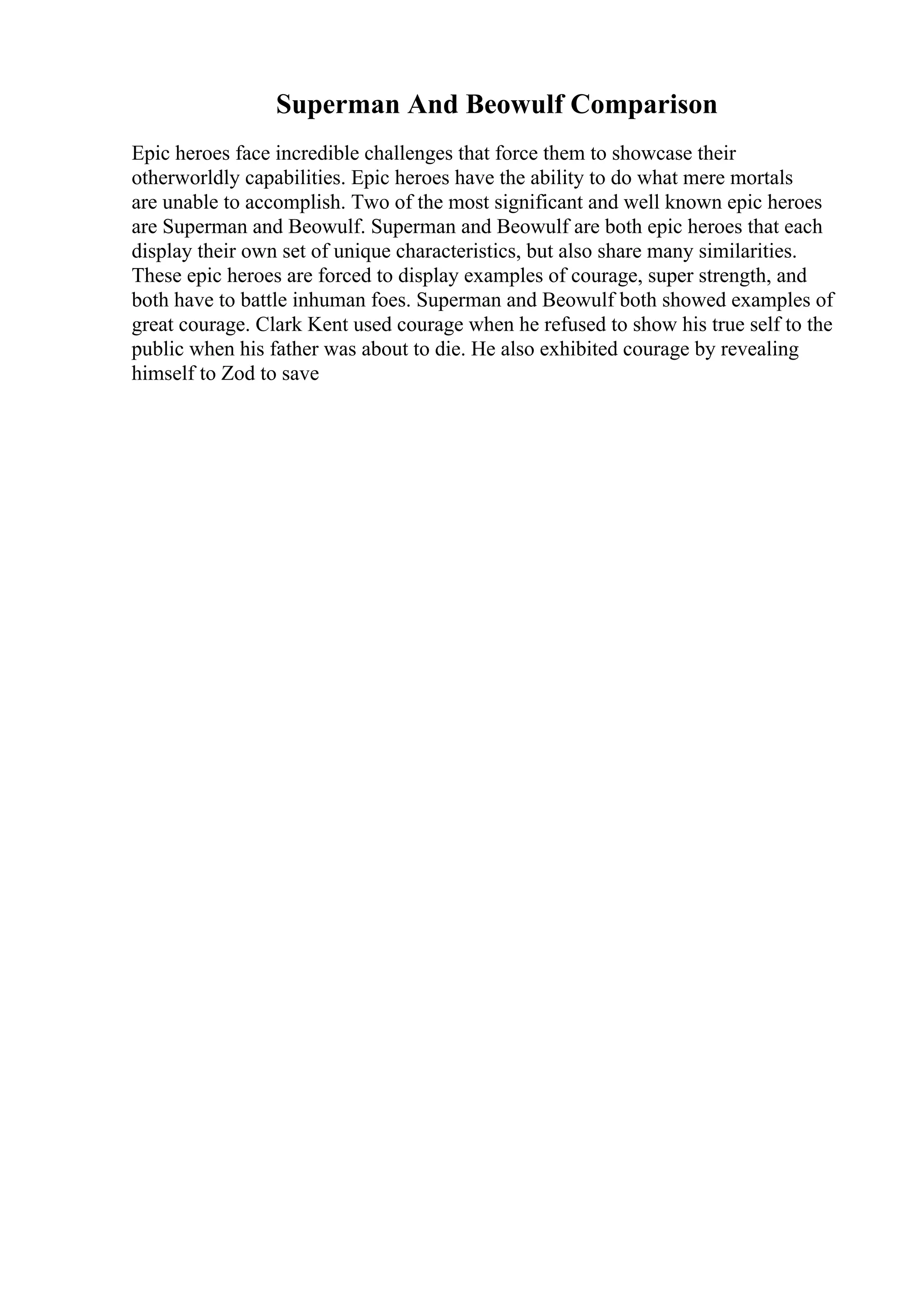 Superman And Beowulf Comparison
Epic heroes face incredible challenges that force them to showcase their
otherworldly capabilities. Epic heroes have the ability to do what mere mortals
are unable to accomplish. Two of the most significant and well known epic heroes
are Superman and Beowulf. Superman and Beowulf are both epic heroes that each
display their own set of unique characteristics, but also share many similarities.
These epic heroes are forced to display examples of courage, super strength, and
both have to battle inhuman foes. Superman and Beowulf both showed examples of
great courage. Clark Kent used courage when he refused to show his true self to the
public when his father was about to die. He also exhibited courage by revealing
himself to Zod to save
 