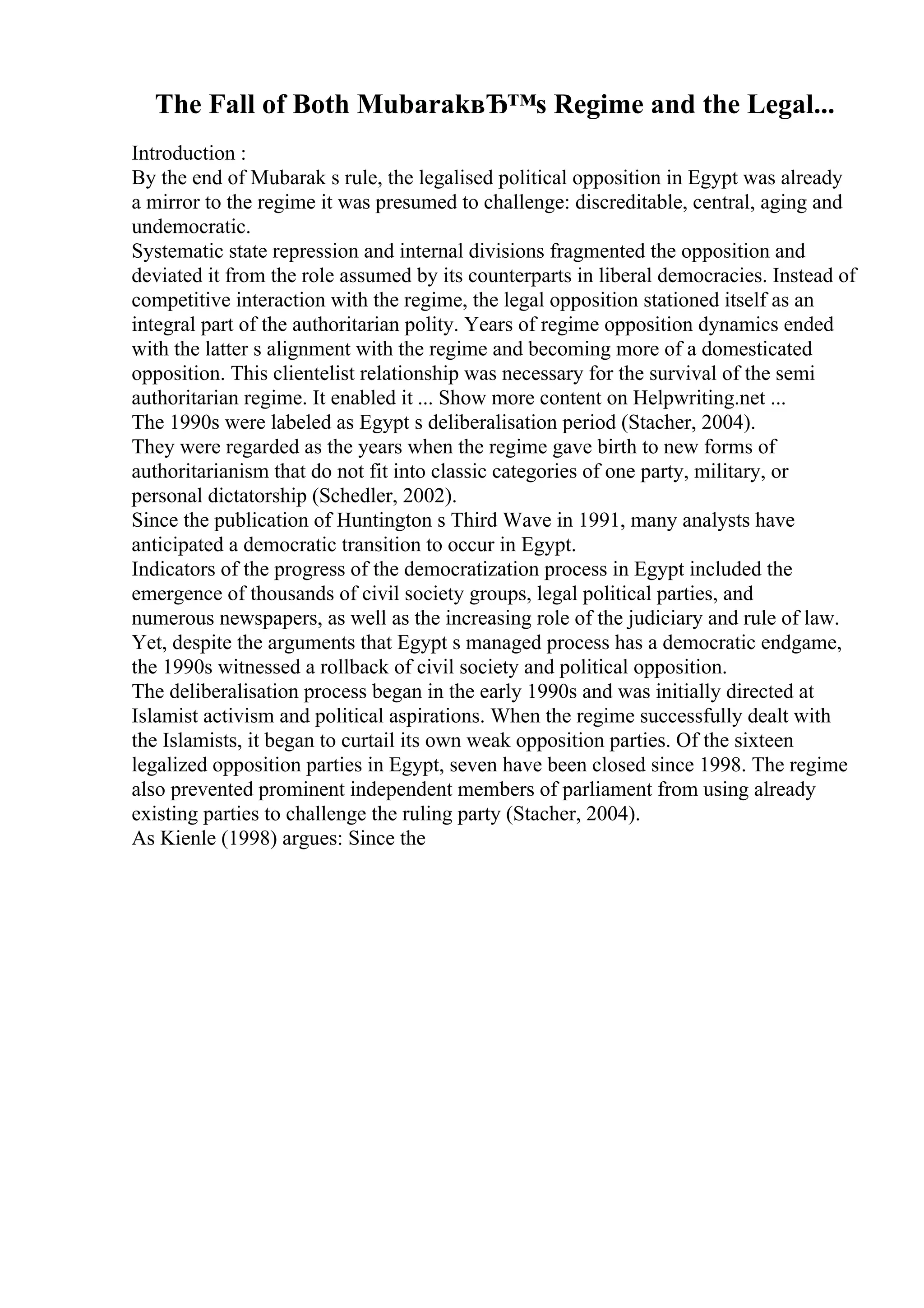 The Fall of Both MubarakвЂ™s Regime and the Legal...
Introduction :
By the end of Mubarak s rule, the legalised political opposition in Egypt was already
a mirror to the regime it was presumed to challenge: discreditable, central, aging and
undemocratic.
Systematic state repression and internal divisions fragmented the opposition and
deviated it from the role assumed by its counterparts in liberal democracies. Instead of
competitive interaction with the regime, the legal opposition stationed itself as an
integral part of the authoritarian polity. Years of regime opposition dynamics ended
with the latter s alignment with the regime and becoming more of a domesticated
opposition. This clientelist relationship was necessary for the survival of the semi
authoritarian regime. It enabled it ... Show more content on Helpwriting.net ...
The 1990s were labeled as Egypt s deliberalisation period (Stacher, 2004).
They were regarded as the years when the regime gave birth to new forms of
authoritarianism that do not fit into classic categories of one party, military, or
personal dictatorship (Schedler, 2002).
Since the publication of Huntington s Third Wave in 1991, many analysts have
anticipated a democratic transition to occur in Egypt.
Indicators of the progress of the democratization process in Egypt included the
emergence of thousands of civil society groups, legal political parties, and
numerous newspapers, as well as the increasing role of the judiciary and rule of law.
Yet, despite the arguments that Egypt s managed process has a democratic endgame,
the 1990s witnessed a rollback of civil society and political opposition.
The deliberalisation process began in the early 1990s and was initially directed at
Islamist activism and political aspirations. When the regime successfully dealt with
the Islamists, it began to curtail its own weak opposition parties. Of the sixteen
legalized opposition parties in Egypt, seven have been closed since 1998. The regime
also prevented prominent independent members of parliament from using already
existing parties to challenge the ruling party (Stacher, 2004).
As Kienle (1998) argues: Since the
 