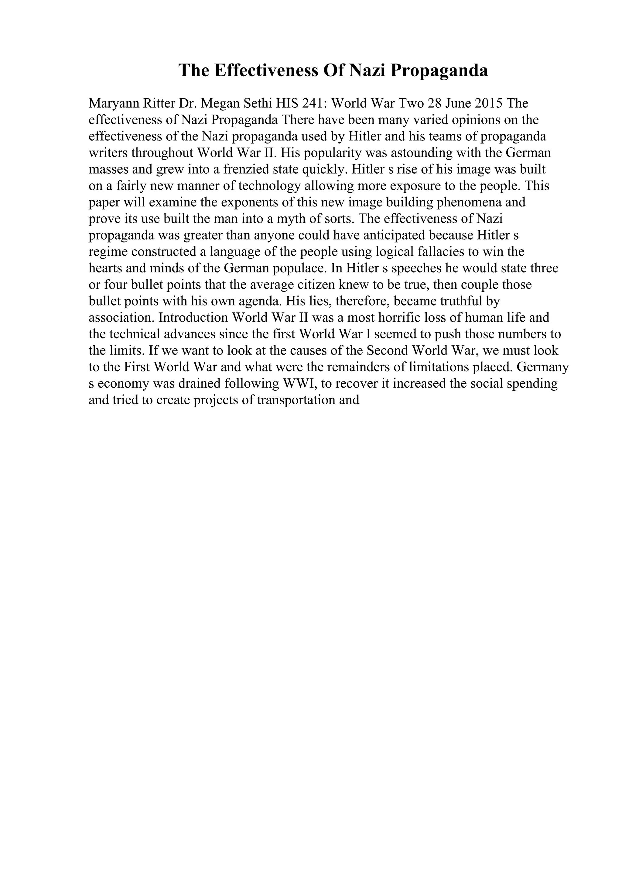 The Effectiveness Of Nazi Propaganda
Maryann Ritter Dr. Megan Sethi HIS 241: World War Two 28 June 2015 The
effectiveness of Nazi Propaganda There have been many varied opinions on the
effectiveness of the Nazi propaganda used by Hitler and his teams of propaganda
writers throughout World War II. His popularity was astounding with the German
masses and grew into a frenzied state quickly. Hitler s rise of his image was built
on a fairly new manner of technology allowing more exposure to the people. This
paper will examine the exponents of this new image building phenomena and
prove its use built the man into a myth of sorts. The effectiveness of Nazi
propaganda was greater than anyone could have anticipated because Hitler s
regime constructed a language of the people using logical fallacies to win the
hearts and minds of the German populace. In Hitler s speeches he would state three
or four bullet points that the average citizen knew to be true, then couple those
bullet points with his own agenda. His lies, therefore, became truthful by
association. Introduction World War II was a most horrific loss of human life and
the technical advances since the first World War I seemed to push those numbers to
the limits. If we want to look at the causes of the Second World War, we must look
to the First World War and what were the remainders of limitations placed. Germany
s economy was drained following WWI, to recover it increased the social spending
and tried to create projects of transportation and
 