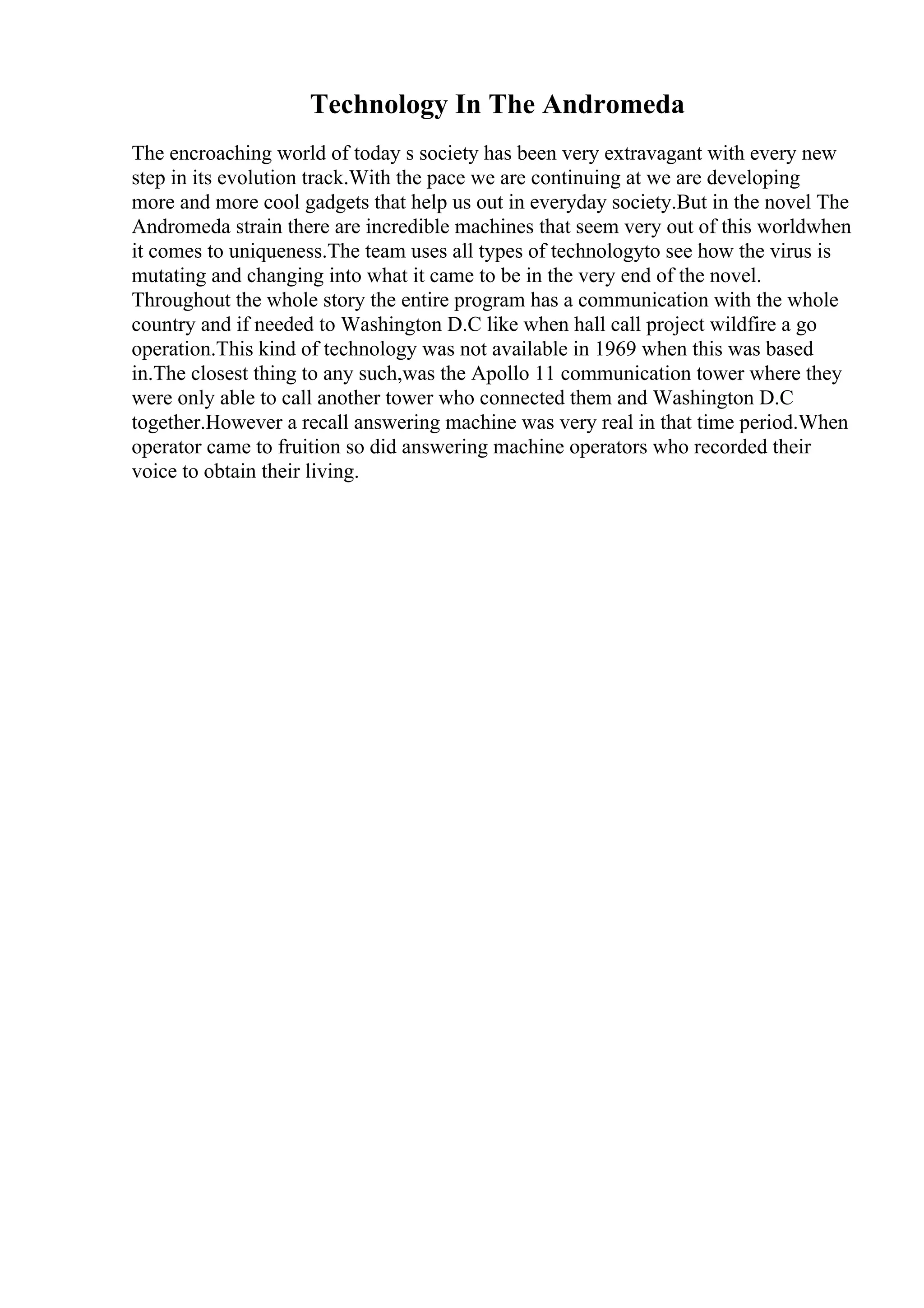 Technology In The Andromeda
The encroaching world of today s society has been very extravagant with every new
step in its evolution track.With the pace we are continuing at we are developing
more and more cool gadgets that help us out in everyday society.But in the novel The
Andromeda strain there are incredible machines that seem very out of this worldwhen
it comes to uniqueness.The team uses all types of technologyto see how the virus is
mutating and changing into what it came to be in the very end of the novel.
Throughout the whole story the entire program has a communication with the whole
country and if needed to Washington D.C like when hall call project wildfire a go
operation.This kind of technology was not available in 1969 when this was based
in.The closest thing to any such,was the Apollo 11 communication tower where they
were only able to call another tower who connected them and Washington D.C
together.However a recall answering machine was very real in that time period.When
operator came to fruition so did answering machine operators who recorded their
voice to obtain their living.
 