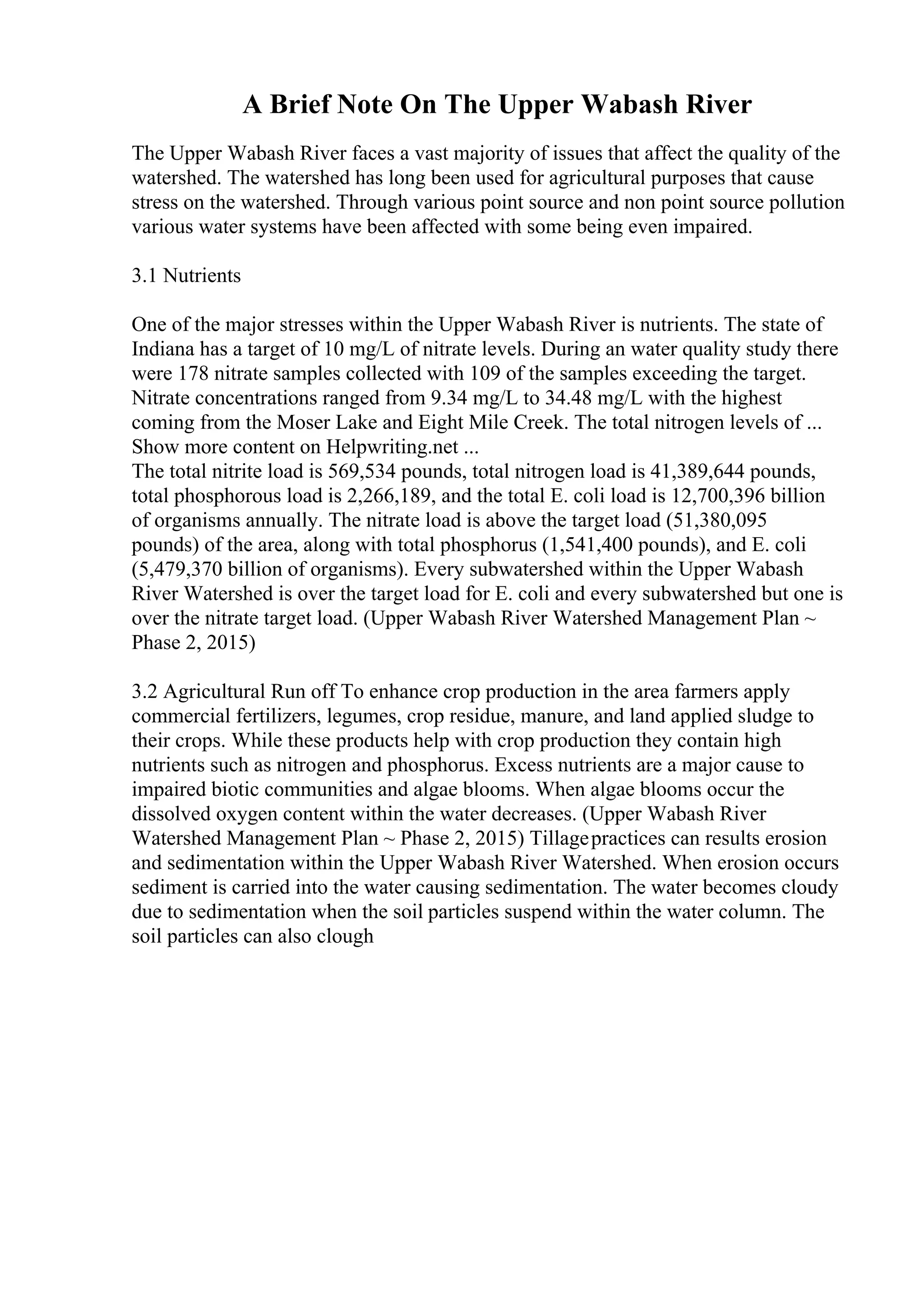 A Brief Note On The Upper Wabash River
The Upper Wabash River faces a vast majority of issues that affect the quality of the
watershed. The watershed has long been used for agricultural purposes that cause
stress on the watershed. Through various point source and non point source pollution
various water systems have been affected with some being even impaired.
3.1 Nutrients
One of the major stresses within the Upper Wabash River is nutrients. The state of
Indiana has a target of 10 mg/L of nitrate levels. During an water quality study there
were 178 nitrate samples collected with 109 of the samples exceeding the target.
Nitrate concentrations ranged from 9.34 mg/L to 34.48 mg/L with the highest
coming from the Moser Lake and Eight Mile Creek. The total nitrogen levels of ...
Show more content on Helpwriting.net ...
The total nitrite load is 569,534 pounds, total nitrogen load is 41,389,644 pounds,
total phosphorous load is 2,266,189, and the total E. coli load is 12,700,396 billion
of organisms annually. The nitrate load is above the target load (51,380,095
pounds) of the area, along with total phosphorus (1,541,400 pounds), and E. coli
(5,479,370 billion of organisms). Every subwatershed within the Upper Wabash
River Watershed is over the target load for E. coli and every subwatershed but one is
over the nitrate target load. (Upper Wabash River Watershed Management Plan ~
Phase 2, 2015)
3.2 Agricultural Run off To enhance crop production in the area farmers apply
commercial fertilizers, legumes, crop residue, manure, and land applied sludge to
their crops. While these products help with crop production they contain high
nutrients such as nitrogen and phosphorus. Excess nutrients are a major cause to
impaired biotic communities and algae blooms. When algae blooms occur the
dissolved oxygen content within the water decreases. (Upper Wabash River
Watershed Management Plan ~ Phase 2, 2015) Tillagepractices can results erosion
and sedimentation within the Upper Wabash River Watershed. When erosion occurs
sediment is carried into the water causing sedimentation. The water becomes cloudy
due to sedimentation when the soil particles suspend within the water column. The
soil particles can also clough
 