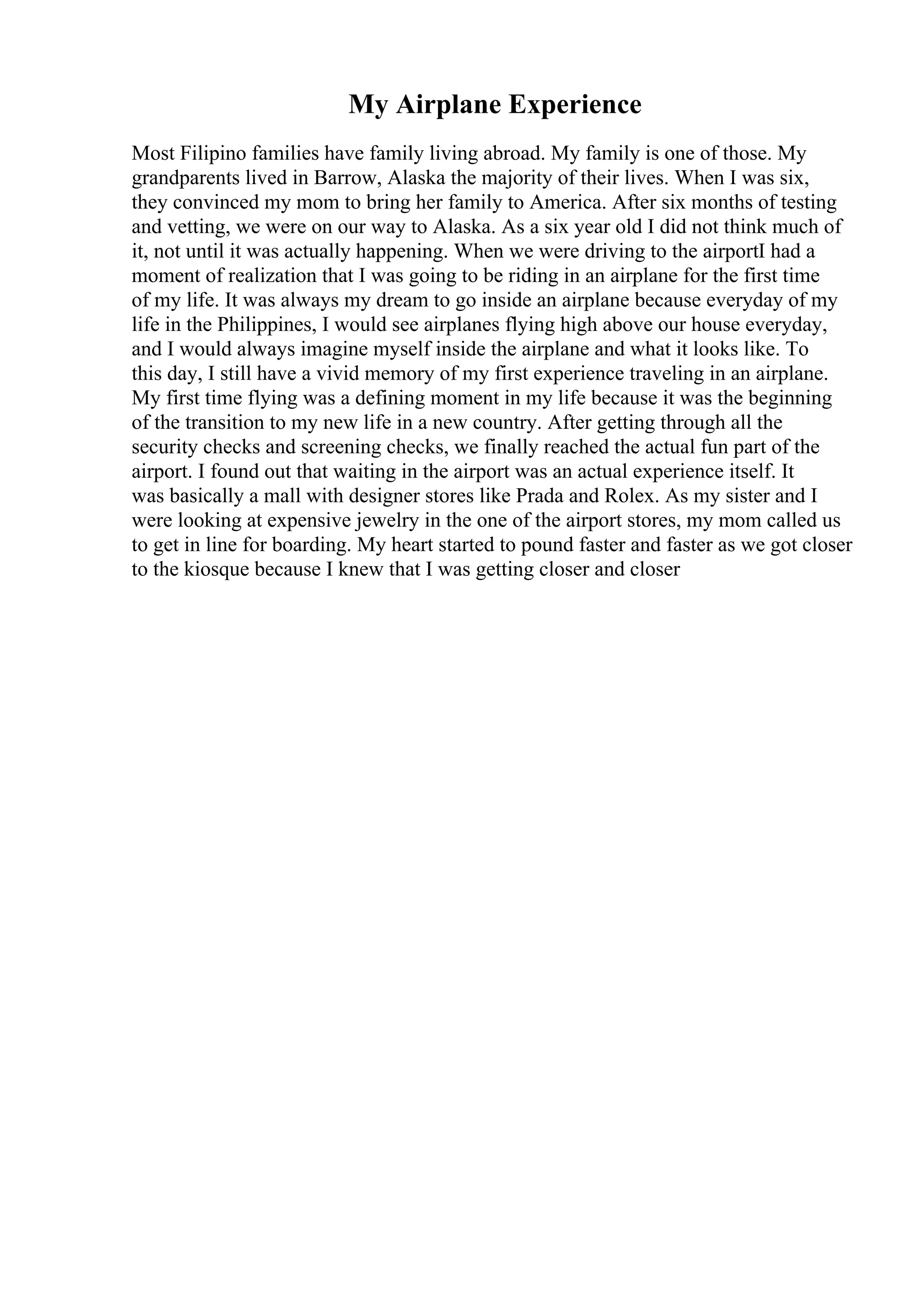My Airplane Experience
Most Filipino families have family living abroad. My family is one of those. My
grandparents lived in Barrow, Alaska the majority of their lives. When I was six,
they convinced my mom to bring her family to America. After six months of testing
and vetting, we were on our way to Alaska. As a six year old I did not think much of
it, not until it was actually happening. When we were driving to the airportI had a
moment of realization that I was going to be riding in an airplane for the first time
of my life. It was always my dream to go inside an airplane because everyday of my
life in the Philippines, I would see airplanes flying high above our house everyday,
and I would always imagine myself inside the airplane and what it looks like. To
this day, I still have a vivid memory of my first experience traveling in an airplane.
My first time flying was a defining moment in my life because it was the beginning
of the transition to my new life in a new country. After getting through all the
security checks and screening checks, we finally reached the actual fun part of the
airport. I found out that waiting in the airport was an actual experience itself. It
was basically a mall with designer stores like Prada and Rolex. As my sister and I
were looking at expensive jewelry in the one of the airport stores, my mom called us
to get in line for boarding. My heart started to pound faster and faster as we got closer
to the kiosque because I knew that I was getting closer and closer
 