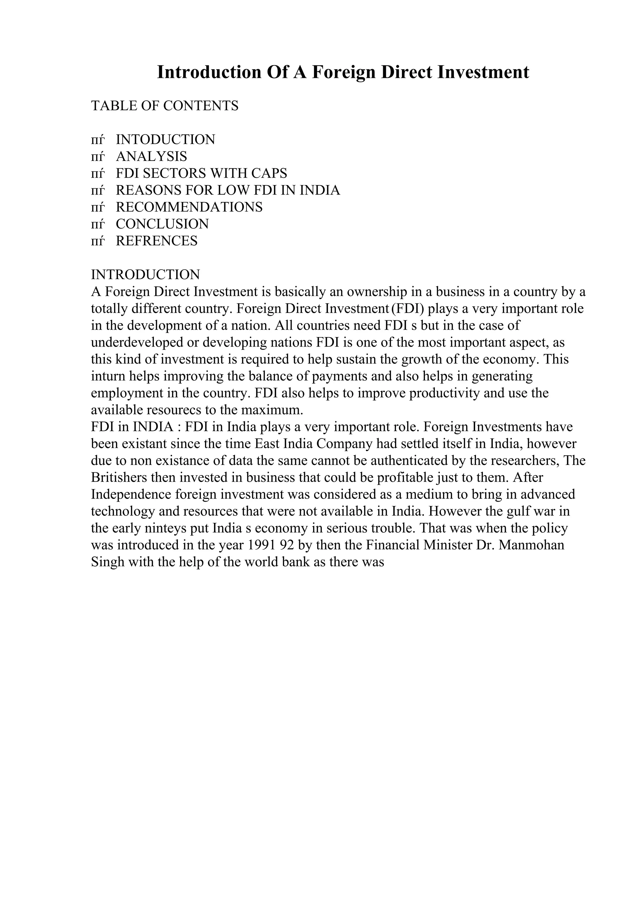 Introduction Of A Foreign Direct Investment
TABLE OF CONTENTS
пѓ INTODUCTION
пѓ ANALYSIS
пѓ FDI SECTORS WITH CAPS
пѓ REASONS FOR LOW FDI IN INDIA
пѓ RECOMMENDATIONS
пѓ CONCLUSION
пѓ REFRENCES
INTRODUCTION
A Foreign Direct Investment is basically an ownership in a business in a country by a
totally different country. Foreign Direct Investment(FDI) plays a very important role
in the development of a nation. All countries need FDI s but in the case of
underdeveloped or developing nations FDI is one of the most important aspect, as
this kind of investment is required to help sustain the growth of the economy. This
inturn helps improving the balance of payments and also helps in generating
employment in the country. FDI also helps to improve productivity and use the
available resourecs to the maximum.
FDI in INDIA : FDI in India plays a very important role. Foreign Investments have
been existant since the time East India Company had settled itself in India, however
due to non existance of data the same cannot be authenticated by the researchers, The
Britishers then invested in business that could be profitable just to them. After
Independence foreign investment was considered as a medium to bring in advanced
technology and resources that were not available in India. However the gulf war in
the early ninteys put India s economy in serious trouble. That was when the policy
was introduced in the year 1991 92 by then the Financial Minister Dr. Manmohan
Singh with the help of the world bank as there was
 