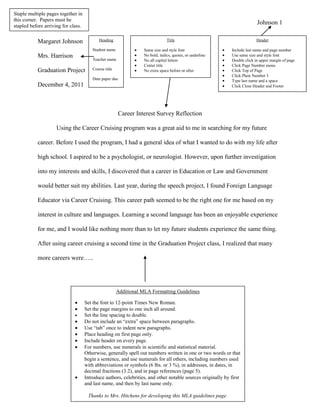 Staple multiple pages together in
this corner. Papers must be
stapled before arriving for class.
                                                                                                                           Johnson 1


           Margaret Johnson                 Heading                               Title                                    Header

                                         Student name               Same size and style font                 Include last name and page number
           Mrs. Harrison                 Teacher name
                                                                    No bold, italics, quotes, or underline   Use same size and style font
                                                                    No all capital letters                   Double click in upper margin of page
                                                                    Center title                             Click Page Number menu
           Graduation Project            Course title               No extra space before or after           Click Top of Page
                                                                                                             Click Plain Number 3
                                         Date paper due                                                      Type last name and a space
           December 4, 2011                                                                                  Click Close Header and Footer




                                                        Career Interest Survey Reflection

                     Using the Career Cruising program was a great aid to me in searching for my future

           career. Before I used the program, I had a general idea of what I wanted to do with my life after

           high school. I aspired to be a psychologist, or neurologist. However, upon further investigation

           into my interests and skills, I discovered that a career in Education or Law and Government

           would better suit my abilities. Last year, during the speech project, I found Foreign Language

           Educator via Career Cruising. This career path seemed to be the right one for me based on my

           interest in culture and languages. Learning a second language has been an enjoyable experience

           for me, and I would like nothing more than to let my future students experience the same thing.

           After using career cruising a second time in the Graduation Project class, I realized that many

           more careers were…..




                                                        Additional MLA Formatting Guidelines

                                     Set the font to 12-point Times New Roman.
                                     Set the page margins to one inch all around.
                                     Set the line spacing to double.
                                     Do not include an “extra” space between paragraphs.
                                     Use “tab” once to indent new paragraphs.
                                     Place heading on first page only.
                                     Include header on every page.
                                     For numbers, use numerals in scientific and statistical material.
                                     Otherwise, generally spell out numbers written in one or two words or that
                                     begin a sentence, and use numerals for all others, including numbers used
                                     with abbreviations or symbols (6 lbs. or 3 %), in addresses, in dates, in
                                     decimal fractions (3.2), and in page references (page 5).
                                     Introduce authors, celebrities, and other notable sources originally by first
                                     and last name, and then by last name only.

                                      Thanks to Mrs. Hitchens for developing this MLA guidelines page.
 