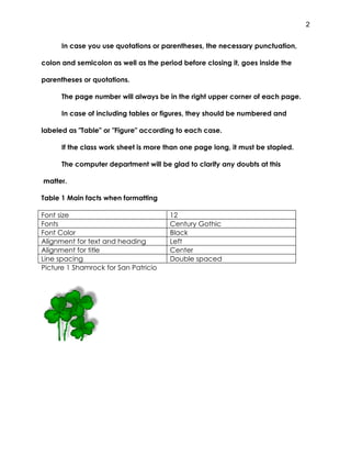 2


      In case you use quotations or parentheses, the necessary punctuation,

colon and semicolon as well as the period before closing it, goes inside the

parentheses or quotations.

      The page number will always be in the right upper corner of each page.

      In case of including tables or figures, they should be numbered and

labeled as "Table" or "Figure" according to each case.

      If the class work sheet is more than one page long, it must be stapled.

      The computer department will be glad to clarify any doubts at this

matter.

Table 1 Main facts when formatting

Font size                              12
Fonts                                  Century Gothic
Font Color                             Black
Alignment for text and heading         Left
Alignment for title                    Center
Line spacing                           Double spaced
Picture 1 Shamrock for San Patricio
 
