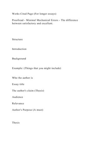 Works Cited Page (For longer essays)
Proofread - Minimal Mechanical Errors - The difference
between satisfactory and excellent.
Structure
Introduction
Background
Example: (Things that you might include)
Who the author is
Essay title
The author's claim (Thesis)
Audience
Relevance
Author's Purpose (A must)
Thesis
